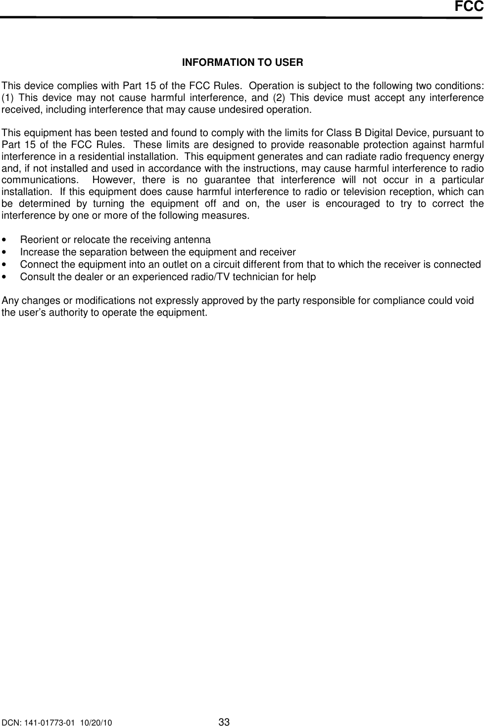 DCN: 141-01773-01  10/20/10     33  FCC    INFORMATION TO USER  This device complies with Part 15 of the FCC Rules.  Operation is subject to the following two conditions:  (1)  This  device may not  cause harmful interference,  and (2)  This device  must accept any interference received, including interference that may cause undesired operation.  This equipment has been tested and found to comply with the limits for Class B Digital Device, pursuant to Part 15 of the FCC Rules.  These limits are designed to provide reasonable protection against harmful interference in a residential installation.  This equipment generates and can radiate radio frequency energy and, if not installed and used in accordance with the instructions, may cause harmful interference to radio communications.    However,  there  is  no  guarantee  that  interference  will  not  occur  in  a  particular installation.  If this equipment does cause harmful interference to radio or television reception, which can be  determined  by  turning  the  equipment  off  and  on,  the  user  is  encouraged  to  try  to  correct  the interference by one or more of the following measures.  &bull;  Reorient or relocate the receiving antenna &bull;  Increase the separation between the equipment and receiver &bull;  Connect the equipment into an outlet on a circuit different from that to which the receiver is connected &bull;  Consult the dealer or an experienced radio/TV technician for help  Any changes or modifications not expressly approved by the party responsible for compliance could void the user&rsquo;s authority to operate the equipment.  