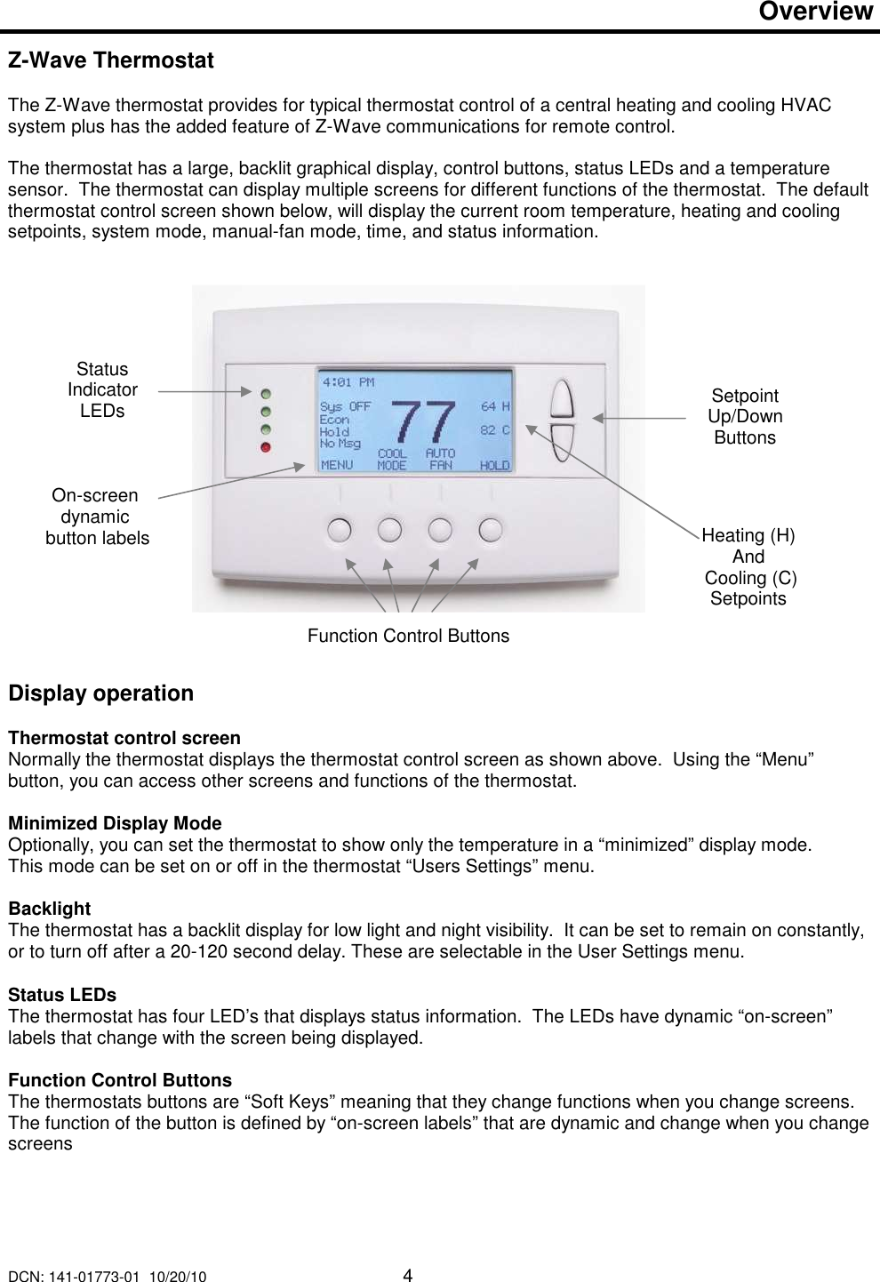 DCN: 141-01773-01  10/20/10     4   Overview   Z-Wave Thermostat   The Z-Wave thermostat provides for typical thermostat control of a central heating and cooling HVAC system plus has the added feature of Z-Wave communications for remote control.  The thermostat has a large, backlit graphical display, control buttons, status LEDs and a temperature sensor.  The thermostat can display multiple screens for different functions of the thermostat.  The default thermostat control screen shown below, will display the current room temperature, heating and cooling setpoints, system mode, manual-fan mode, time, and status information.                    Display operation  Thermostat control screen Normally the thermostat displays the thermostat control screen as shown above.  Using the &ldquo;Menu&rdquo; button, you can access other screens and functions of the thermostat.    Minimized Display Mode Optionally, you can set the thermostat to show only the temperature in a &ldquo;minimized&rdquo; display mode.   This mode can be set on or off in the thermostat &ldquo;Users Settings&rdquo; menu.   Backlight The thermostat has a backlit display for low light and night visibility.  It can be set to remain on constantly, or to turn off after a 20-120 second delay. These are selectable in the User Settings menu.  Status LEDs The thermostat has four LED&rsquo;s that displays status information.  The LEDs have dynamic &ldquo;on-screen&rdquo; labels that change with the screen being displayed.  Function Control Buttons The thermostats buttons are &ldquo;Soft Keys&rdquo; meaning that they change functions when you change screens.  The function of the button is defined by &ldquo;on-screen labels&rdquo; that are dynamic and change when you change screens   Status Indicator LEDs  Setpoint Up/Down Buttons Function Control Buttons Heating (H)  And  Cooling (C) Setpoints On-screen dynamic  button labels 