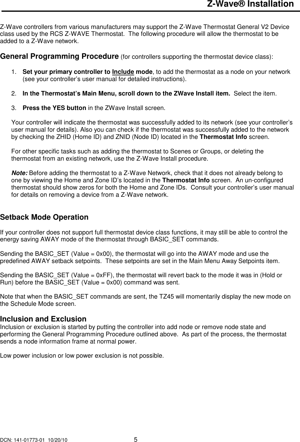 DCN: 141-01773-01  10/20/10     5  Z-Wave&reg; Installation   Z-Wave controllers from various manufacturers may support the Z-Wave Thermostat General V2 Device class used by the RCS Z-WAVE Thermostat.  The following procedure will allow the thermostat to be added to a Z-Wave network.  General Programming Procedure (for controllers supporting the thermostat device class):  1.  Set your primary controller to Include mode, to add the thermostat as a node on your network (see your controller&rsquo;s user manual for detailed instructions).  2.  In the Thermostat&rsquo;s Main Menu, scroll down to the ZWave Install item.  Select the item.   3.  Press the YES button in the ZWave Install screen.  Your controller will indicate the thermostat was successfully added to its network (see your controller&rsquo;s user manual for details). Also you can check if the thermostat was successfully added to the network by checking the ZHID (Home ID) and ZNID (Node ID) located in the Thermostat Info screen.  For other specific tasks such as adding the thermostat to Scenes or Groups, or deleting the thermostat from an existing network, use the Z-Wave Install procedure.  Note: Before adding the thermostat to a Z-Wave Network, check that it does not already belong to one by viewing the Home and Zone ID&rsquo;s located in the Thermostat Info screen.  An un-configured thermostat should show zeros for both the Home and Zone IDs.  Consult your controller&rsquo;s user manual for details on removing a device from a Z-Wave network.   Setback Mode Operation  If your controller does not support full thermostat device class functions, it may still be able to control the energy saving AWAY mode of the thermostat through BASIC_SET commands.  Sending the BASIC_SET (Value = 0x00), the thermostat will go into the AWAY mode and use the predefined AWAY setback setpoints.  These setpoints are set in the Main Menu Away Setpoints item.  Sending the BASIC_SET (Value = 0xFF), the thermostat will revert back to the mode it was in (Hold or Run) before the BASIC_SET (Value = 0x00) command was sent.    Note that when the BASIC_SET commands are sent, the TZ45 will momentarily display the new mode on the Schedule Mode screen.  Inclusion and Exclusion Inclusion or exclusion is started by putting the controller into add node or remove node state and performing the General Programming Procedure outlined above.  As part of the process, the thermostat sends a node information frame at normal power.   Low power inclusion or low power exclusion is not possible.  