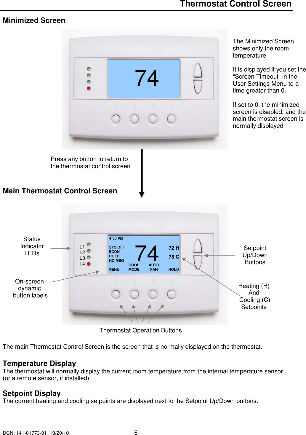 DCN: 141-01773-01  10/20/10     6   Thermostat Control Screen  Minimized Screen                        Main Thermostat Control Screen                      The main Thermostat Control Screen is the screen that is normally displayed on the thermostat.   Temperature Display The thermostat will normally display the current room temperature from the internal temperature sensor (or a remote sensor, if installed).    Setpoint Display The current heating and cooling setpoints are displayed next to the Setpoint Up/Down buttons.   7472 Press any button to return to the thermostat control screen The Minimized Screen shows only the room temperature.   It is displayed if you set the &ldquo;Screen Timeout&rdquo; in the User Settings Menu to a time greater than 0.    If set to 0, the minimized screen is disabled, and the main thermostat screen is normally displayed  MENU  COOL MODE 72 H AUTO FAN  HOLD 742 75 C 4:30 PM SYS OFF ECON HOLD NO MSG Status Indicator LEDs On-screen dynamic  button labels Setpoint Up/Down Buttons Heating (H)  And  Cooling (C) Setpoints Thermostat Operation Buttons L1 L2 L3 L4 