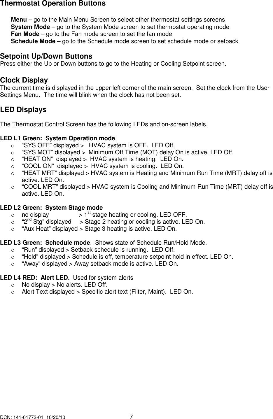DCN: 141-01773-01  10/20/10     7   Thermostat Operation Buttons  Menu &ndash; go to the Main Menu Screen to select other thermostat settings screens System Mode &ndash; go to the System Mode screen to set thermostat operating mode Fan Mode &ndash; go to the Fan mode screen to set the fan mode Schedule Mode &ndash; go to the Schedule mode screen to set schedule mode or setback  Setpoint Up/Down Buttons Press either the Up or Down buttons to go to the Heating or Cooling Setpoint screen.   Clock Display The current time is displayed in the upper left corner of the main screen.  Set the clock from the User Settings Menu.  The time will blink when the clock has not been set.  LED Displays  The Thermostat Control Screen has the following LEDs and on-screen labels.      LED L1 Green:  System Operation mode. o  &ldquo;SYS OFF&rdquo; displayed >   HVAC system is OFF.  LED Off. o  &ldquo;SYS MOT&rdquo; displayed >  Minimum Off Time (MOT) delay On is active. LED Off. o  &ldquo;HEAT ON&rdquo;  displayed >  HVAC system is heating.  LED On. o  &ldquo;COOL ON&rdquo;  displayed >  HVAC system is cooling.  LED On. o  &ldquo;HEAT MRT&rdquo; displayed > HVAC system is Heating and Minimum Run Time (MRT) delay off is active. LED On. o  &ldquo;COOL MRT&rdquo; displayed > HVAC system is Cooling and Minimum Run Time (MRT) delay off is active. LED On.  LED L2 Green:  System Stage mode o  no display                  > 1st stage heating or cooling. LED OFF. o  &ldquo;2nd Stg&rdquo; displayed     > Stage 2 heating or cooling is active. LED On. o  &ldquo;Aux Heat&rdquo; displayed > Stage 3 heating is active. LED On.  LED L3 Green:  Schedule mode.  Shows state of Schedule Run/Hold Mode. o  &ldquo;Run&rdquo; displayed > Setback schedule is running.  LED Off. o  &ldquo;Hold&rdquo; displayed > Schedule is off, temperature setpoint hold in effect. LED On. o  &ldquo;Away&rdquo; displayed > Away setback mode is active. LED On.  LED L4 RED:  Alert LED.  Used for system alerts o  No display > No alerts. LED Off. o  Alert Text displayed > Specific alert text (Filter, Maint).  LED On.   