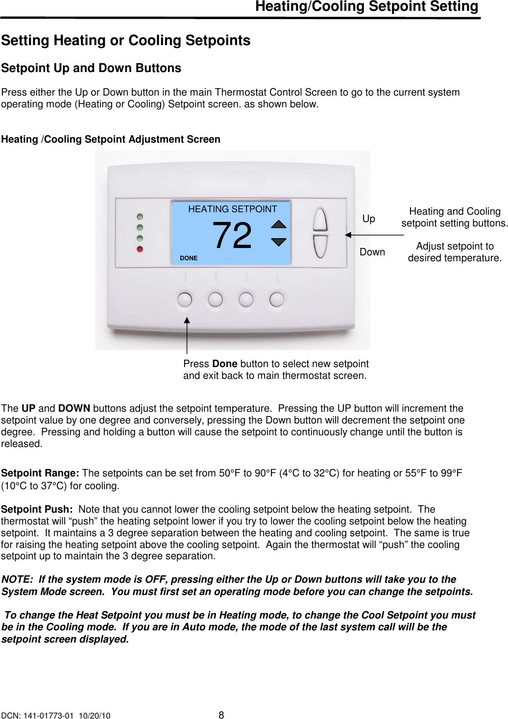 DCN: 141-01773-01  10/20/10     8  Heating/Cooling Setpoint Setting  Setting Heating or Cooling Setpoints  Setpoint Up and Down Buttons   Press either the Up or Down button in the main Thermostat Control Screen to go to the current system operating mode (Heating or Cooling) Setpoint screen. as shown below.   Heating /Cooling Setpoint Adjustment Screen                       The UP and DOWN buttons adjust the setpoint temperature.  Pressing the UP button will increment the setpoint value by one degree and conversely, pressing the Down button will decrement the setpoint one degree.  Pressing and holding a button will cause the setpoint to continuously change until the button is released.    Setpoint Range: The setpoints can be set from 50&deg;F to 90&deg;F (4&deg;C to 32&deg;C) for heating or 55&deg;F to 99&deg;F (10&deg;C to 37&deg;C) for cooling.   Setpoint Push:  Note that you cannot lower the cooling setpoint below the heating setpoint.  The thermostat will &ldquo;push&rdquo; the heating setpoint lower if you try to lower the cooling setpoint below the heating setpoint.  It maintains a 3 degree separation between the heating and cooling setpoint.  The same is true for raising the heating setpoint above the cooling setpoint.  Again the thermostat will &ldquo;push&rdquo; the cooling setpoint up to maintain the 3 degree separation.  NOTE:  If the system mode is OFF, pressing either the Up or Down buttons will take you to the System Mode screen.  You must first set an operating mode before you can change the setpoints.   To change the Heat Setpoint you must be in Heating mode, to change the Cool Setpoint you must be in the Cooling mode.  If you are in Auto mode, the mode of the last system call will be the setpoint screen displayed.   Heating and Cooling setpoint setting buttons.  Adjust setpoint to desired temperature. HEATING SETPOINT 72 DONE Down Up Press Done button to select new setpoint and exit back to main thermostat screen. 