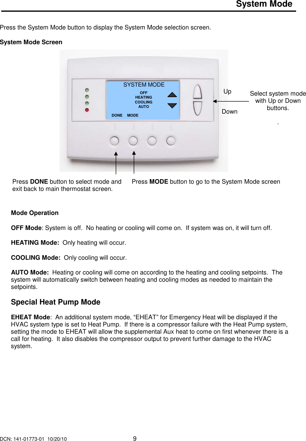DCN: 141-01773-01  10/20/10     9  System Mode    Press the System Mode button to display the System Mode selection screen.  System Mode Screen                       Mode Operation  OFF Mode: System is off.  No heating or cooling will come on.  If system was on, it will turn off.  HEATING Mode:  Only heating will occur.  COOLING Mode:  Only cooling will occur.  AUTO Mode:  Heating or cooling will come on according to the heating and cooling setpoints.  The system will automatically switch between heating and cooling modes as needed to maintain the setpoints.   Special Heat Pump Mode  EHEAT Mode:  An additional system mode, &ldquo;EHEAT&rdquo; for Emergency Heat will be displayed if the HVAC system type is set to Heat Pump.  If there is a compressor failure with the Heat Pump system, setting the mode to EHEAT will allow the supplemental Aux heat to come on first whenever there is a call for heating.  It also disables the compressor output to prevent further damage to the HVAC system.             Select system mode with Up or Down buttons.  . SYSTEM MODE OFF HEATING COOLING AUTO DONE Down Up Press DONE button to select mode and exit back to main thermostat screen. MODE Press MODE button to go to the System Mode screen   
