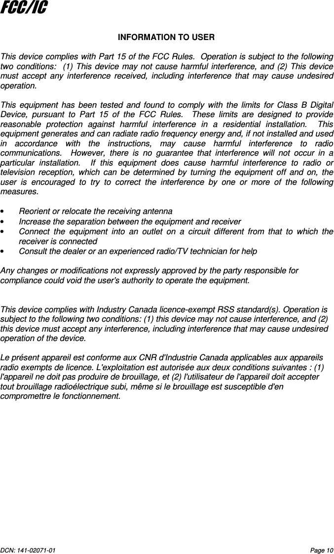 DCN: 141-02071-01  Page 10    FCC/IC  INFORMATION TO USER  This device complies with Part 15 of the FCC Rules.  Operation is subject to the following two  conditions:    (1) This  device may not cause  harmful interference,  and (2) This device must  accept  any  interference  received,  including  interference  that  may  cause  undesired operation.  This  equipment  has  been  tested  and  found  to  comply  with  the  limits  for  Class  B  Digital Device,  pursuant  to  Part  15  of  the  FCC  Rules.    These  limits  are  designed  to  provide reasonable  protection  against  harmful  interference  in  a  residential  installation.    This equipment generates and can radiate radio frequency energy and, if not installed and used in  accordance  with  the  instructions,  may  cause  harmful  interference  to  radio communications.    However,  there  is  no  guarantee  that  interference  will  not  occur  in  a particular  installation.    If  this  equipment  does  cause  harmful  interference  to  radio  or television  reception,  which  can  be  determined  by  turning  the  equipment  off  and  on,  the user  is  encouraged  to  try  to  correct  the  interference  by  one  or  more  of  the  following measures.  &bull;  Reorient or relocate the receiving antenna &bull;  Increase the separation between the equipment and receiver &bull;  Connect  the  equipment  into  an  outlet  on  a  circuit  different  from  that  to  which  the receiver is connected &bull;  Consult the dealer or an experienced radio/TV technician for help  Any changes or modifications not expressly approved by the party responsible for compliance could void the user&rsquo;s authority to operate the equipment.   This device complies with Industry Canada licence-exempt RSS standard(s). Operation is subject to the following two conditions: (1) this device may not cause interference, and (2) this device must accept any interference, including interference that may cause undesired operation of the device.  Le pr&eacute;sent appareil est conforme aux CNR d'Industrie Canada applicables aux appareils radio exempts de licence. L'exploitation est autoris&eacute;e aux deux conditions suivantes : (1) l'appareil ne doit pas produire de brouillage, et (2) l'utilisateur de l'appareil doit accepter tout brouillage radio&eacute;lectrique subi, m&ecirc;me si le brouillage est susceptible d'en compromettre le fonctionnement. 