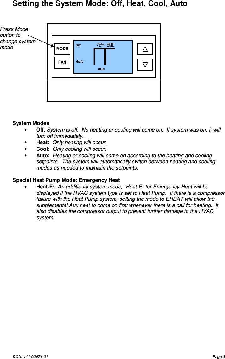 DCN: 141-02071-01  Page 3   Setting the System Mode: Off, Heat, Cool, Auto                  System Modes &bull; Off: System is off.  No heating or cooling will come on.  If system was on, it will turn off immediately. &bull; Heat:  Only heating will occur. &bull; Cool:  Only cooling will occur. &bull; Auto:  Heating or cooling will come on according to the heating and cooling setpoints.  The system will automatically switch between heating and cooling modes as needed to maintain the setpoints.   Special Heat Pump Mode: Emergency Heat &bull; Heat-E:  An additional system mode, &ldquo;Heat-E&rdquo; for Emergency Heat will be displayed if the HVAC system type is set to Heat Pump.  If there is a compressor failure with the Heat Pump system, setting the mode to EHEAT will allow the supplemental Aux heat to come on first whenever there is a call for heating.  It also disables the compressor output to prevent further damage to the HVAC system. Press Mode button to change system mode 72H 80C72H 80C72H 80C72H 80C    RUN 74 Off Auto MODE FAN 