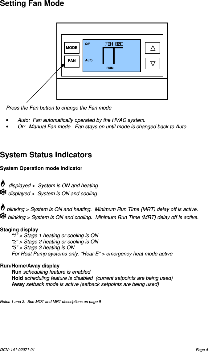 DCN: 141-02071-01  Page 4   Setting Fan Mode                     System Status Indicators  System Operation mode indicator    displayed >  System is ON and heating   displayed >  System is ON and cooling    blinking > System is ON and heating.  Minimum Run Time (MRT) delay off is active.   blinking > System is ON and cooling.  Minimum Run Time (MRT) delay off is active.  Staging display   &ldquo;1&rdquo; > Stage 1 heating or cooling is ON &ldquo;2&rdquo; > Stage 2 heating or cooling is ON &ldquo;3&rdquo; > Stage 3 heating is ON For Heat Pump systems only: &ldquo;Heat-E&rdquo; > emergency heat mode active  Run/Home/Away display Run scheduling feature is enabled Hold scheduling feature is disabled  (current setpoints are being used)  Away setback mode is active (setback setpoints are being used)   Notes 1 and 2:  See MOT and MRT descriptions on page 9Press the Fan button to change the Fan mode  &bull;  Auto:  Fan automatically operated by the HVAC system. &bull;  On:  Manual Fan mode.  Fan stays on until mode is changed back to Auto. 72H 80C72H 80C72H 80C72H 80C    RUN 74 Off Auto MODE FAN 