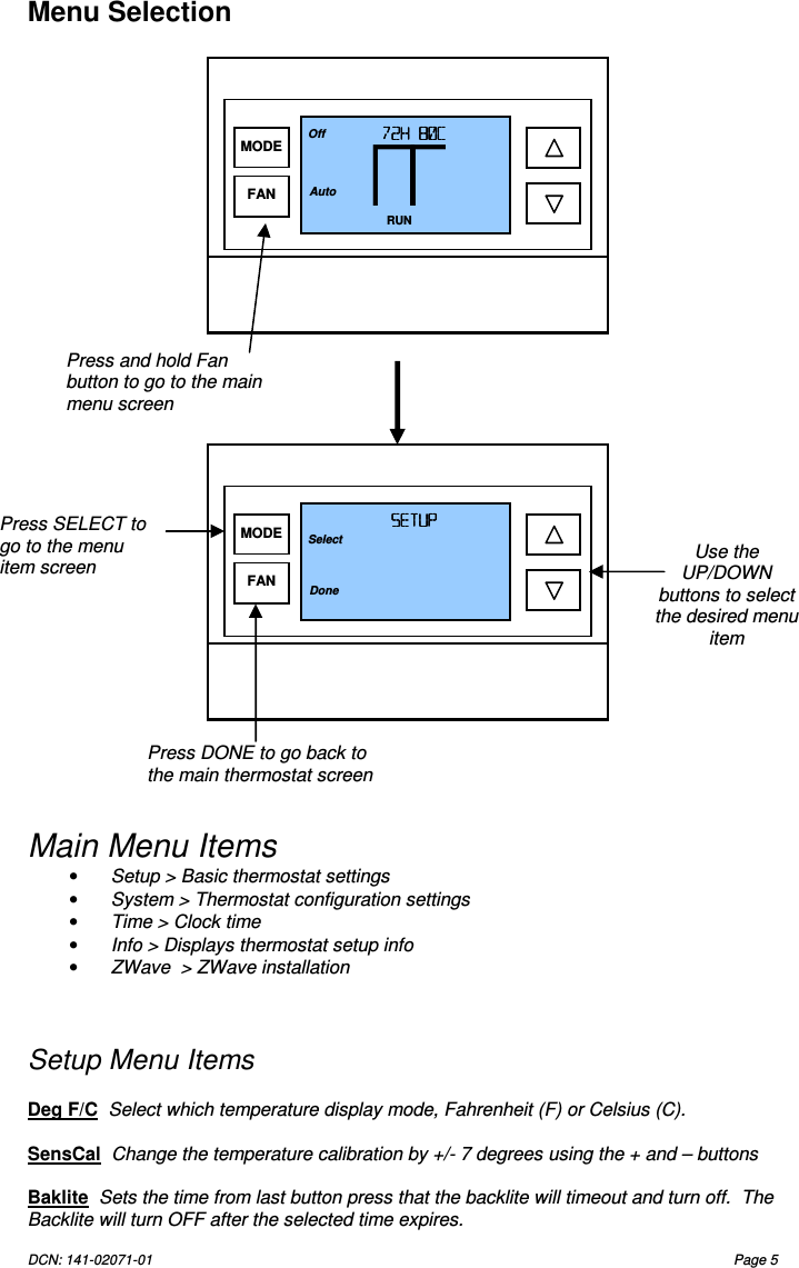 DCN: 141-02071-01  Page 5   Menu Selection                               Main Menu Items &bull;  Setup > Basic thermostat settings &bull;  System > Thermostat configuration settings &bull;  Time > Clock time &bull;  Info > Displays thermostat setup info  &bull;  ZWave  > ZWave installation    Setup Menu Items  Deg F/C  Select which temperature display mode, Fahrenheit (F) or Celsius (C).  SensCal  Change the temperature calibration by +/- 7 degrees using the + and &ndash; buttons  Baklite  Sets the time from last button press that the backlite will timeout and turn off.  The Backlite will turn OFF after the selected time expires. Press and hold Fan button to go to the main menu screen    Use the UP/DOWN buttons to select the desired menu item Press SELECT to go to the menu item screen Press DONE to go back to the main thermostat screen 72H 80C72H 80C72H 80C72H 80C    RUN 74 Off Auto MODE FAN SETUPSETUPSETUPSETUP      Select Done MODE FAN 