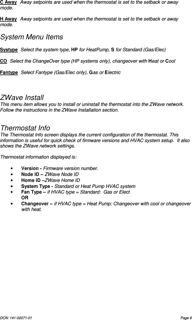 DCN: 141-02071-01  Page 6    C Away  Away setpoints are used when the thermostat is set to the setback or away mode.   H Away  Away setpoints are used when the thermostat is set to the setback or away mode.   System Menu Items  Systype  Select the system type, HP for HeatPump, S for Standard (Gas/Elec)  CO  Select the ChangeOver type (HP systems only), changeover with Heat or Cool  Fantype  Select Fantype (Gas/Elec only), Gas or Electric    ZWave Install This menu item allows you to install or uninstall the thermostat into the ZWave network. Follow the instructions in the ZWave Installation section.   Thermostat Info  The Thermostat Info screen displays the current configuration of the thermostat. This information is useful for quick check of firmware versions and HVAC system setup.  It also shows the ZWave network settings.  Thermostat information displayed is:  &bull; Version - Firmware version number. &bull; Node ID &ndash; ZWave Node ID &bull; Home ID &ndash;ZWave Home ID &bull; System Type - Standard or Heat Pump HVAC system &bull; Fan Type &ndash; if HVAC type = Standard:  Gas or Elect   OR &bull; Changeover &ndash; if HVAC type = Heat Pump: Changeover with cool or changeover with heat.                 