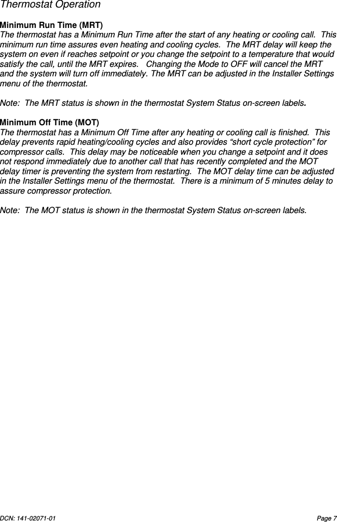 DCN: 141-02071-01  Page 7       Thermostat Operation  Minimum Run Time (MRT) The thermostat has a Minimum Run Time after the start of any heating or cooling call.  This minimum run time assures even heating and cooling cycles.  The MRT delay will keep the system on even if reaches setpoint or you change the setpoint to a temperature that would satisfy the call, until the MRT expires.   Changing the Mode to OFF will cancel the MRT and the system will turn off immediately. The MRT can be adjusted in the Installer Settings menu of the thermostat.  Note:  The MRT status is shown in the thermostat System Status on-screen labels.    Minimum Off Time (MOT)   The thermostat has a Minimum Off Time after any heating or cooling call is finished.  This delay prevents rapid heating/cooling cycles and also provides &ldquo;short cycle protection&rdquo; for compressor calls.  This delay may be noticeable when you change a setpoint and it does not respond immediately due to another call that has recently completed and the MOT delay timer is preventing the system from restarting.  The MOT delay time can be adjusted in the Installer Settings menu of the thermostat.  There is a minimum of 5 minutes delay to assure compressor protection.  Note:  The MOT status is shown in the thermostat System Status on-screen labels. 