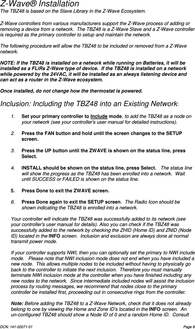 DCN: 141-02071-01  Page 8   Z-Wave&reg; Installation The TBZ48 is based on the Slave Library in the Z-Wave Ecosystem.    Z-Wave controllers from various manufacturers support the Z-Wave process of adding or removing a device from a network.  The TBZ48 is a Z-Wave Slave and a Z-Wave controller is required as the primary controller to setup and maintain the network.  The following procedure will allow the TBZ48 to be included or removed from a Z-Wave network.  NOTE: If the TBZ48 is installed on a network while running on Batteries, it will be installed as a FLiRs Z-Wave type of device.  If the TBZ48 is installed on a network while powered by the 24VAC, it will be installed as an always listening device and can act as a router in the Z-Wave ecosystem.    Once installed, do not change how the thermostat is powered.  Inclusion: Including the TBZ48 into an Existing Network:  1.  Set your primary controller to Include mode, to add the TBZ48 as a node on your network (see your controller&rsquo;s user manual for detailed instructions).  2.  Press the FAN button and hold until the screen changes to the SETUP screen.    3.  Press the UP button until the ZWAVE is shown on the status line, press Select.    4.  INSTALL should be shown on the status line, press Select.   The status line will show the progress as the TBZ48 has been enrolled into a network.  Wait until SUCCESS or FAILED is shown on the status line.  5.  Press Done to exit the ZWAVE screen.   6.  Press Done again to exit the SETUP screen.  The Radio Icon should be shown indicating the TBZ48 is enrolled into a network.  Your controller will indicate the TBZ48 was successfully added to its network (see your controller&rsquo;s user manual for details). Also you can check if the TBZ48 was successfully added to the network by checking the ZHID (Home ID) and ZNID (Node ID) located in the INFO screen.  Inclusion and exclusion are always done at normal transmit power mode.  If your controller supports NWI, then you can optionally set the primary to NWI include mode.   Please note that NWI inclusion mode does not end when you have included a new node.  This allows multiple nodes to be included without having to physically go back to the controller to initiate the next inclusion.  Therefore you must manually terminate NWI inclusion mode at the controller when you have finished including any new nodes to the network.  Since intermediate included nodes will assist the inclusion process by routing messages, we recommend that nodes close to the primary controller be installed first, proceeding out in consecutive rings from the controller.  Note: Before adding the TBZ48 to a Z-Wave Network, check that it does not already belong to one by viewing the Home and Zone ID&rsquo;s located in the INFO screen.  An un-configured TBZ48 should show a Node ID of 0 and a random Home ID.  Consult 