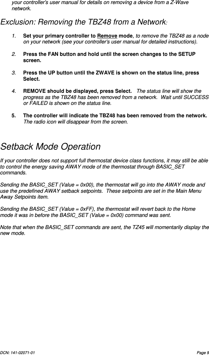 DCN: 141-02071-01  Page 9   your controller&rsquo;s user manual for details on removing a device from a Z-Wave network.  Exclusion: Removing the TBZ48 from a Network:  1.  Set your primary controller to Remove mode, to remove the TBZ48 as a node on your network (see your controller&rsquo;s user manual for detailed instructions).  2.  Press the FAN button and hold until the screen changes to the SETUP screen.    3.  Press the UP button until the ZWAVE is shown on the status line, press Select.    4.  REMOVE should be displayed, press Select.   The status line will show the progress as the TBZ48 has been removed from a network.  Wait until SUCCESS or FAILED is shown on the status line.  5.  The controller will indicate the TBZ48 has been removed from the network.  The radio icon will disappear from the screen.   Setback Mode Operation  If your controller does not support full thermostat device class functions, it may still be able to control the energy saving AWAY mode of the thermostat through BASIC_SET commands.  Sending the BASIC_SET (Value = 0x00), the thermostat will go into the AWAY mode and use the predefined AWAY setback setpoints.  These setpoints are set in the Main Menu Away Setpoints item.  Sending the BASIC_SET (Value = 0xFF), the thermostat will revert back to the Home mode it was in before the BASIC_SET (Value = 0x00) command was sent.    Note that when the BASIC_SET commands are sent, the TZ45 will momentarily display the new mode.     
