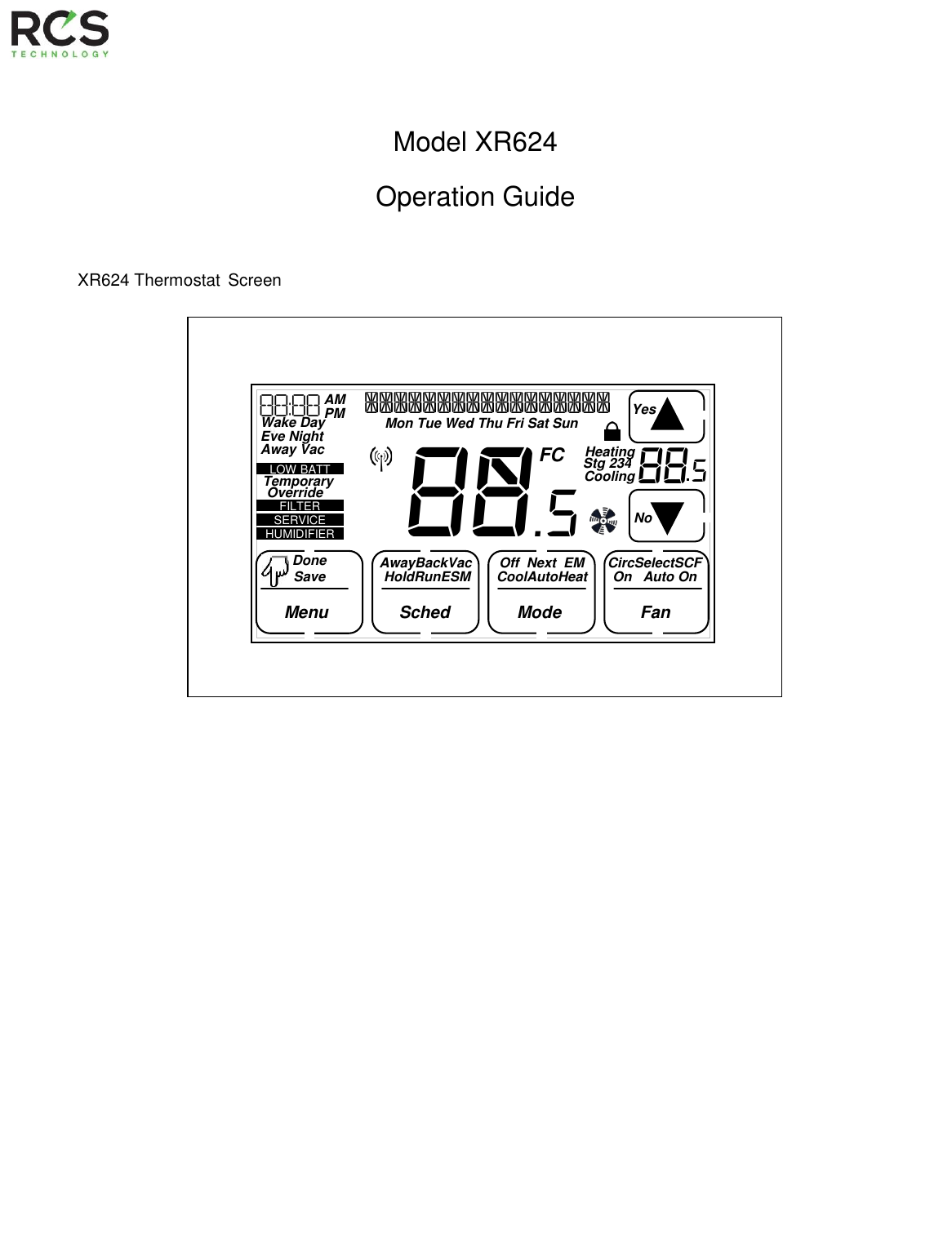      Model XR624  Operation Guide        XR624 Thermostat Screen                                                 8$.5       88:88   AM PM   Fan $$$$$$$$$$$$$$$$$ Mon Tue Wed Thu Fri Sat Sun Wake Day  Eve Night Away Vac Stg 234 Cooling   Heating   Yes No FC Done  Menu   Sched  AwayBackVac    Off  Next  EM Mode CircSelectSCF Save HoldRunESM CoolAutoHeat   On   Auto On 88 5   HUMIDIFIER   SERVICE   FILTER   LOW BATT     Temporary Override  