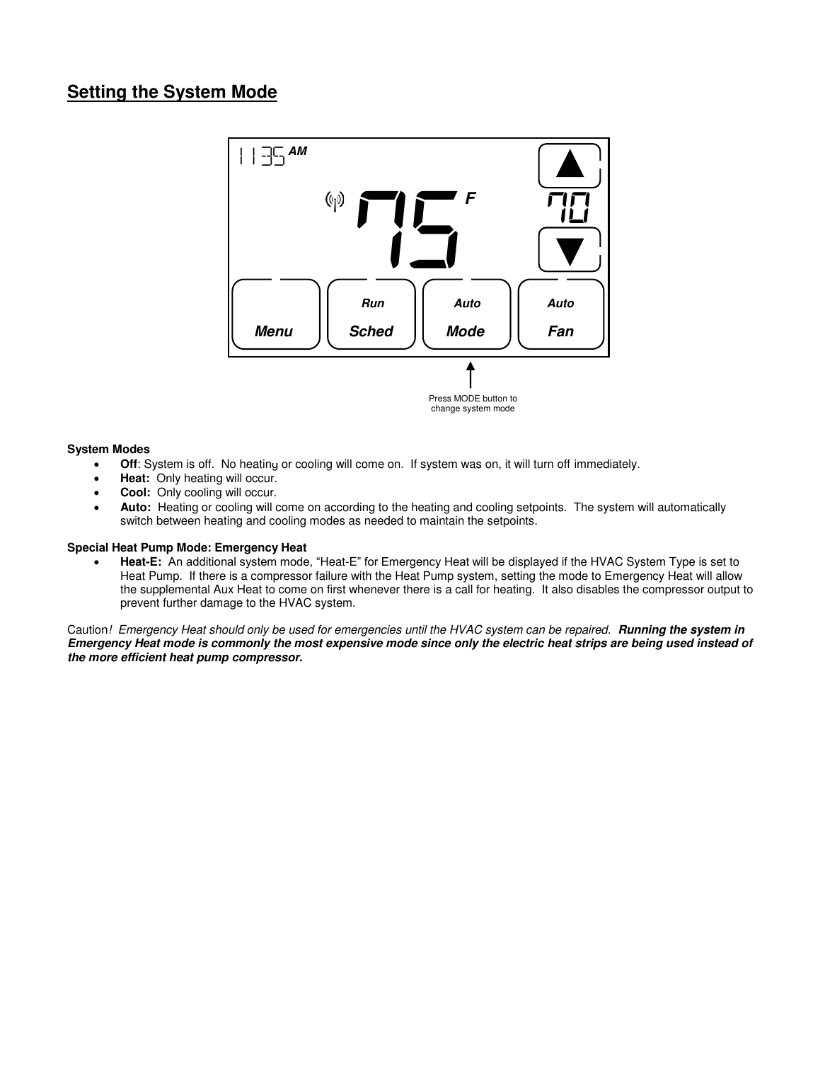     Setting the System Mode                           System Modes  Off: System is off.  No heating or cooling will come on.  If system was on, it will turn off immediately.  Heat:  Only heating will occur.  Cool:  Only cooling will occur.  Auto:  Heating or cooling will come on according to the heating and cooling setpoints.  The system will automatically switch between heating and cooling modes as needed to maintain the setpoints.   Special Heat Pump Mode: Emergency Heat  Heat-E:  An additional system mode, &ldquo;Heat-E&rdquo; for Emergency Heat will be displayed if the HVAC System Type is set to Heat Pump.  If there is a compressor failure with the Heat Pump system, setting the mode to Emergency Heat will allow the supplemental Aux Heat to come on first whenever there is a call for heating.  It also disables the compressor output to prevent further damage to the HVAC system.  Caution!  Emergency Heat should only be used for emergencies until the HVAC system can be repaired.  Running the system in Emergency Heat mode is commonly the most expensive mode since only the electric heat strips are being used instead of the more efficient heat pump compressor.             Press MODE button to change system mode 75       1135  AM  Fan     F Menu   Sched       Mode  Run Auto Auto 70    
