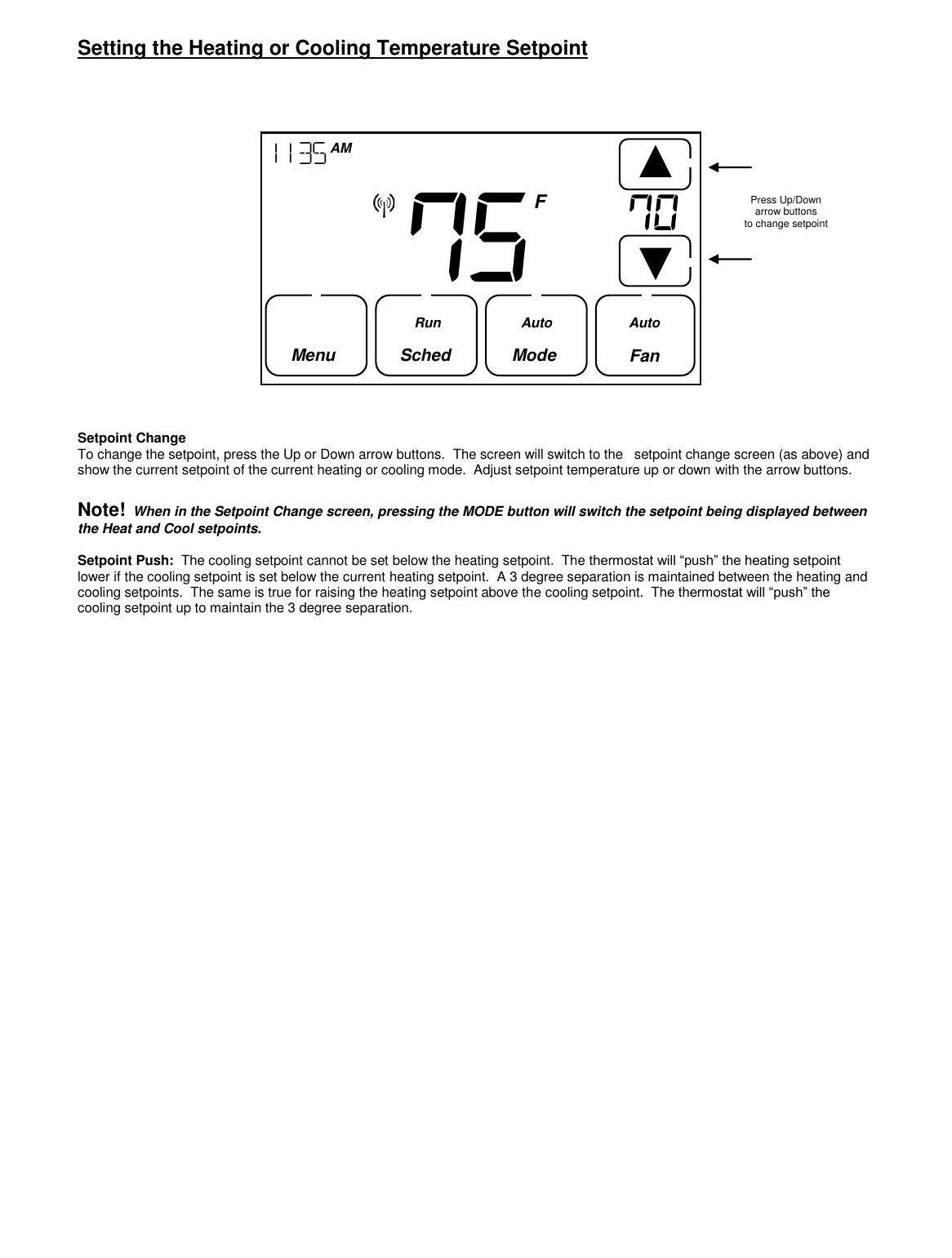  Setting the Heating or Cooling Temperature Setpoint                    Setpoint Change To change the setpoint, press the Up or Down arrow buttons.  The screen will switch to the   setpoint change screen (as above) and show the current setpoint of the current heating or cooling mode.  Adjust setpoint temperature up or down with the arrow buttons.  Note!  When in the Setpoint Change screen, pressing the MODE button will switch the setpoint being displayed between the Heat and Cool setpoints.  Setpoint Push:  The cooling setpoint cannot be set below the heating setpoint.  The thermostat will &ldquo;push&rdquo; the heating setpoint lower if the cooling setpoint is set below the current heating setpoint.  A 3 degree separation is maintained between the heating and cooling setpoints.  The same is true for raising the heating setpoint above the cooling setpoint.  The thermostat will &ldquo;push&rdquo; the cooling setpoint up to maintain the 3 degree separation.                                Press Up/Down  arrow buttons to change setpoint 75       1135  AM  Fan     F Menu   Sched       Mode  Run Auto Auto 70    