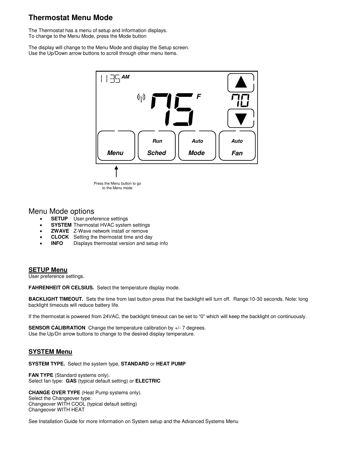  Thermostat Menu Mode  The Thermostat has a menu of setup and information displays. To change to the Menu Mode, press the Mode button  The display will change to the Menu Mode and display the Setup screen. Use the Up/Down arrow buttons to scroll through other menu items.                       Menu Mode options  SETUP  User preference settings  SYSTEM Thermostat HVAC system settings  ZWAVE  Z-Wave network install or remove   CLOCK  Setting the thermostat time and day  INFO  Displays thermostat version and setup info     SETUP Menu  User preference settings.  FAHRENHEIT OR CELSIUS.  Select the temperature display mode.   BACKLIGHT TIMEOUT.  Sets the time from last button press that the backlight will turn off.  Range:10-30 seconds. Note: long backlight timeouts will reduce battery life.  If the thermostat is powered from 24VAC, the backlight timeout can be set to &ldquo;0&rdquo; which will keep the backlight on continuously.  SENSOR CALIBRATION  Change the temperature calibration by +/- 7 degrees. Use the Up/Dn arrow buttons to change to the desired display temperature.   SYSTEM Menu   SYSTEM TYPE.  Select the system type, STANDARD or HEAT PUMP  FAN TYPE (Standard systems only).   Select fan type:  GAS (typical default setting) or ELECTRIC  CHANGE OVER TYPE (Heat Pump systems only).   Select the Changeover type: Changeover WITH COOL (typical default setting) Changeover WITH HEAT  See Installation Guide for more information on System setup and the Advanced Systems Menu     Press the Menu button to go to the Menu mode 75       1135  AM  Fan     F Menu   Sched       Mode  Run Auto Auto 70    