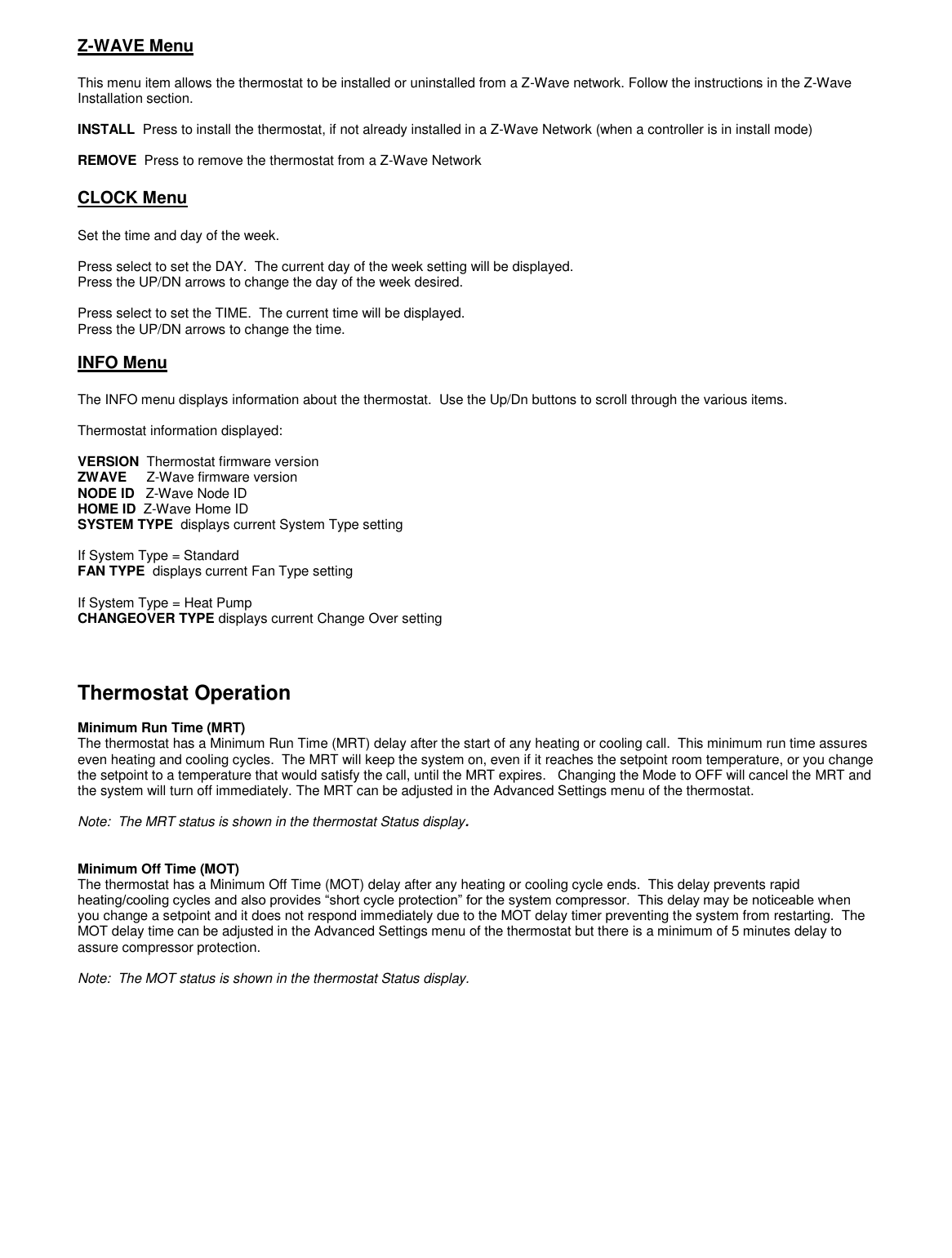  Z-WAVE Menu  This menu item allows the thermostat to be installed or uninstalled from a Z-Wave network. Follow the instructions in the Z-Wave Installation section.  INSTALL  Press to install the thermostat, if not already installed in a Z-Wave Network (when a controller is in install mode)  REMOVE  Press to remove the thermostat from a Z-Wave Network  CLOCK Menu   Set the time and day of the week.  Press select to set the DAY.  The current day of the week setting will be displayed.   Press the UP/DN arrows to change the day of the week desired.  Press select to set the TIME.  The current time will be displayed.   Press the UP/DN arrows to change the time.  INFO Menu  The INFO menu displays information about the thermostat.  Use the Up/Dn buttons to scroll through the various items.   Thermostat information displayed:  VERSION  Thermostat firmware version ZWAVE     Z-Wave firmware version NODE ID   Z-Wave Node ID HOME ID  Z-Wave Home ID SYSTEM TYPE  displays current System Type setting  If System Type = Standard  FAN TYPE  displays current Fan Type setting  If System Type = Heat Pump CHANGEOVER TYPE displays current Change Over setting    Thermostat Operation  Minimum Run Time (MRT) The thermostat has a Minimum Run Time (MRT) delay after the start of any heating or cooling call.  This minimum run time assures even heating and cooling cycles.  The MRT will keep the system on, even if it reaches the setpoint room temperature, or you change the setpoint to a temperature that would satisfy the call, until the MRT expires.   Changing the Mode to OFF will cancel the MRT and the system will turn off immediately. The MRT can be adjusted in the Advanced Settings menu of the thermostat.  Note:  The MRT status is shown in the thermostat Status display.     Minimum Off Time (MOT)   The thermostat has a Minimum Off Time (MOT) delay after any heating or cooling cycle ends.  This delay prevents rapid heating/cooling cycles and also provides &ldquo;short cycle protection&rdquo; for the system compressor.  This delay may be noticeable when you change a setpoint and it does not respond immediately due to the MOT delay timer preventing the system from restarting.  The MOT delay time can be adjusted in the Advanced Settings menu of the thermostat but there is a minimum of 5 minutes delay to assure compressor protection.  Note:  The MOT status is shown in the thermostat Status display. 