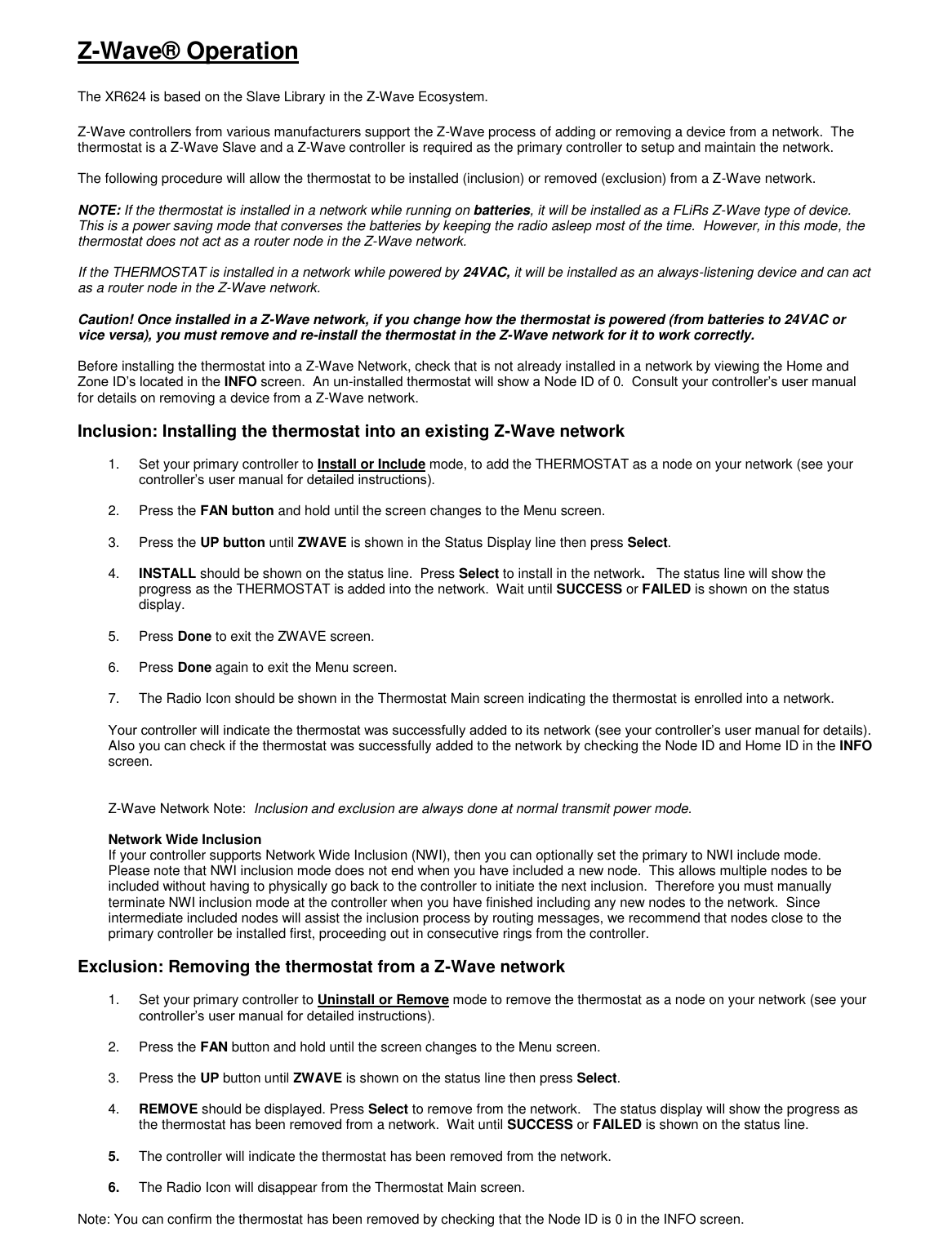 Z-Wave&reg; Operation  The XR624 is based on the Slave Library in the Z-Wave Ecosystem.    Z-Wave controllers from various manufacturers support the Z-Wave process of adding or removing a device from a network.  The thermostat is a Z-Wave Slave and a Z-Wave controller is required as the primary controller to setup and maintain the network.  The following procedure will allow the thermostat to be installed (inclusion) or removed (exclusion) from a Z-Wave network.  NOTE: If the thermostat is installed in a network while running on batteries, it will be installed as a FLiRs Z-Wave type of device.  This is a power saving mode that converses the batteries by keeping the radio asleep most of the time.  However, in this mode, the thermostat does not act as a router node in the Z-Wave network.  If the THERMOSTAT is installed in a network while powered by 24VAC, it will be installed as an always-listening device and can act as a router node in the Z-Wave network.     Caution! Once installed in a Z-Wave network, if you change how the thermostat is powered (from batteries to 24VAC or vice versa), you must remove and re-install the thermostat in the Z-Wave network for it to work correctly.  Before installing the thermostat into a Z-Wave Network, check that is not already installed in a network by viewing the Home and Zone ID&rsquo;s located in the INFO screen.  An un-installed thermostat will show a Node ID of 0.  Consult your controller&rsquo;s user manual for details on removing a device from a Z-Wave network.  Inclusion: Installing the thermostat into an existing Z-Wave network  1.  Set your primary controller to Install or Include mode, to add the THERMOSTAT as a node on your network (see your controller&rsquo;s user manual for detailed instructions).  2.  Press the FAN button and hold until the screen changes to the Menu screen.    3.  Press the UP button until ZWAVE is shown in the Status Display line then press Select.    4. INSTALL should be shown on the status line.  Press Select to install in the network.   The status line will show the progress as the THERMOSTAT is added into the network.  Wait until SUCCESS or FAILED is shown on the status display.  5.  Press Done to exit the ZWAVE screen.   6.  Press Done again to exit the Menu screen.    7.  The Radio Icon should be shown in the Thermostat Main screen indicating the thermostat is enrolled into a network.  Your controller will indicate the thermostat was successfully added to its network (see your controller&rsquo;s user manual for details). Also you can check if the thermostat was successfully added to the network by checking the Node ID and Home ID in the INFO screen.     Z-Wave Network Note:  Inclusion and exclusion are always done at normal transmit power mode.  Network Wide Inclusion If your controller supports Network Wide Inclusion (NWI), then you can optionally set the primary to NWI include mode.   Please note that NWI inclusion mode does not end when you have included a new node.  This allows multiple nodes to be included without having to physically go back to the controller to initiate the next inclusion.  Therefore you must manually terminate NWI inclusion mode at the controller when you have finished including any new nodes to the network.  Since intermediate included nodes will assist the inclusion process by routing messages, we recommend that nodes close to the primary controller be installed first, proceeding out in consecutive rings from the controller.  Exclusion: Removing the thermostat from a Z-Wave network  1.  Set your primary controller to Uninstall or Remove mode to remove the thermostat as a node on your network (see your controller&rsquo;s user manual for detailed instructions).  2.  Press the FAN button and hold until the screen changes to the Menu screen.    3.  Press the UP button until ZWAVE is shown on the status line then press Select.    4. REMOVE should be displayed. Press Select to remove from the network.   The status display will show the progress as the thermostat has been removed from a network.  Wait until SUCCESS or FAILED is shown on the status line.  5. The controller will indicate the thermostat has been removed from the network.    6. The Radio Icon will disappear from the Thermostat Main screen.  Note: You can confirm the thermostat has been removed by checking that the Node ID is 0 in the INFO screen. 