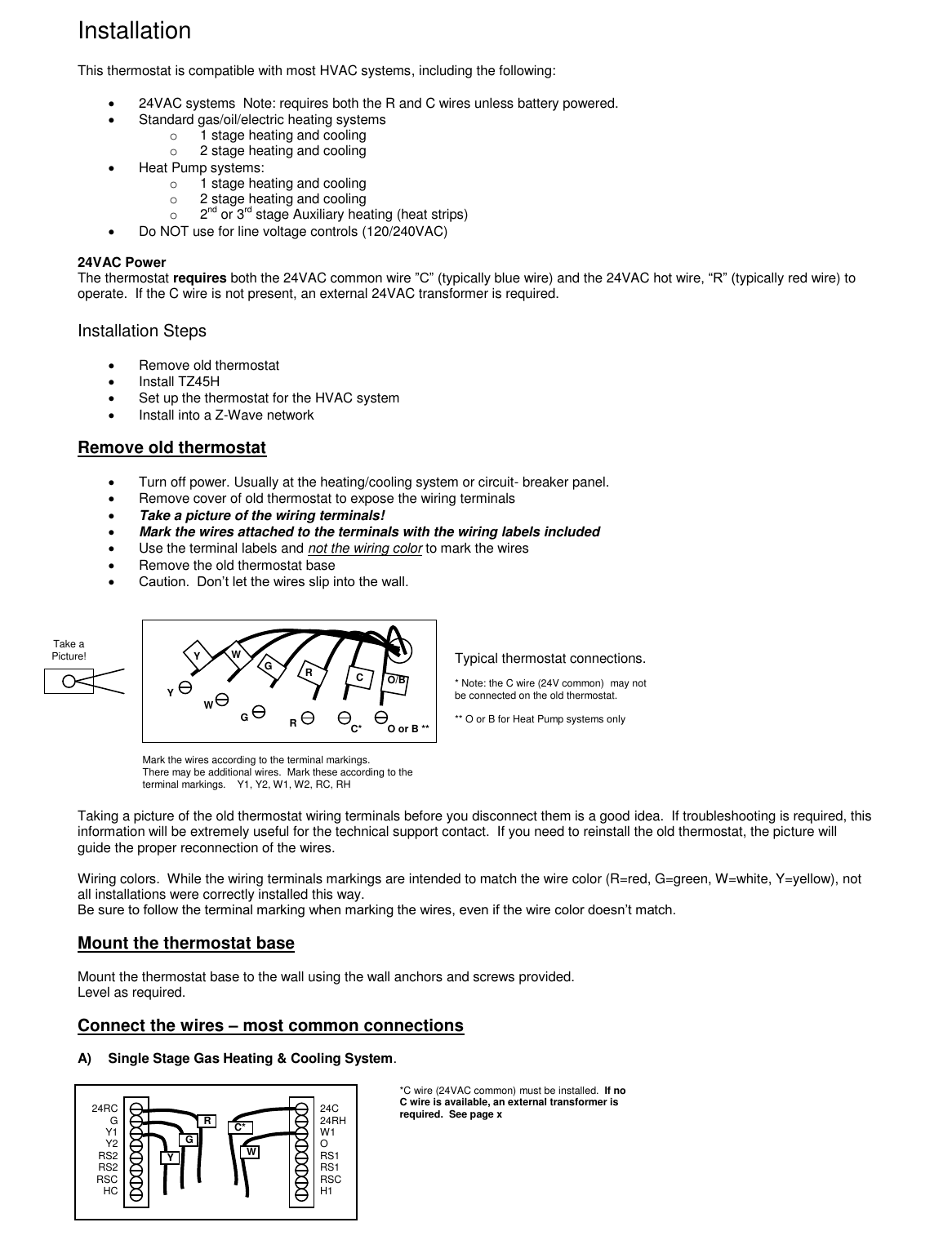 Installation  This thermostat is compatible with most HVAC systems, including the following:    24VAC systems  Note: requires both the R and C wires unless battery powered.   Standard gas/oil/electric heating systems   o  1 stage heating and cooling o  2 stage heating and cooling   Heat Pump systems: o  1 stage heating and cooling o  2 stage heating and cooling o  2nd or 3rd stage Auxiliary heating (heat strips)    Do NOT use for line voltage controls (120/240VAC)  24VAC Power The thermostat requires both the 24VAC common wire &rdquo;C&rdquo; (typically blue wire) and the 24VAC hot wire, &ldquo;R&rdquo; (typically red wire) to operate.  If the C wire is not present, an external 24VAC transformer is required.        Installation Steps    Remove old thermostat   Install TZ45H   Set up the thermostat for the HVAC system   Install into a Z-Wave network  Remove old thermostat    Turn off power. Usually at the heating/cooling system or circuit- breaker panel.   Remove cover of old thermostat to expose the wiring terminals  Take a picture of the wiring terminals!   Mark the wires attached to the terminals with the wiring labels included   Use the terminal labels and not the wiring color to mark the wires   Remove the old thermostat base  Caution.  Don&rsquo;t let the wires slip into the wall.               Taking a picture of the old thermostat wiring terminals before you disconnect them is a good idea.  If troubleshooting is required, this information will be extremely useful for the technical support contact.  If you need to reinstall the old thermostat, the picture will guide the proper reconnection of the wires.  Wiring colors.  While the wiring terminals markings are intended to match the wire color (R=red, G=green, W=white, Y=yellow), not all installations were correctly installed this way. Be sure to follow the terminal marking when marking the wires, even if the wire color doesn&rsquo;t match.    Mount the thermostat base  Mount the thermostat base to the wall using the wall anchors and screws provided. Level as required.  Connect the wires &ndash; most common connections  A)  Single Stage Gas Heating &amp; Cooling System.          Take a Picture! Typical thermostat connections.  * Note: the C wire (24V common)  may not be connected on the old thermostat.  ** O or B for Heat Pump systems only Mark the wires according to the terminal markings.   There may be additional wires.  Mark these according to the terminal markings.    Y1, Y2, W1, W2, RC, RH *C wire (24VAC common) must be installed.  If no C wire is available, an external transformer is required.  See page x R G Y 24C 24RH W1 O RS1 RS1 RSC H1  24RC G Y1 Y2 RS2 RS2 RSC HC  W C* Y C R W G Y W G R C* O or B ** O/B 