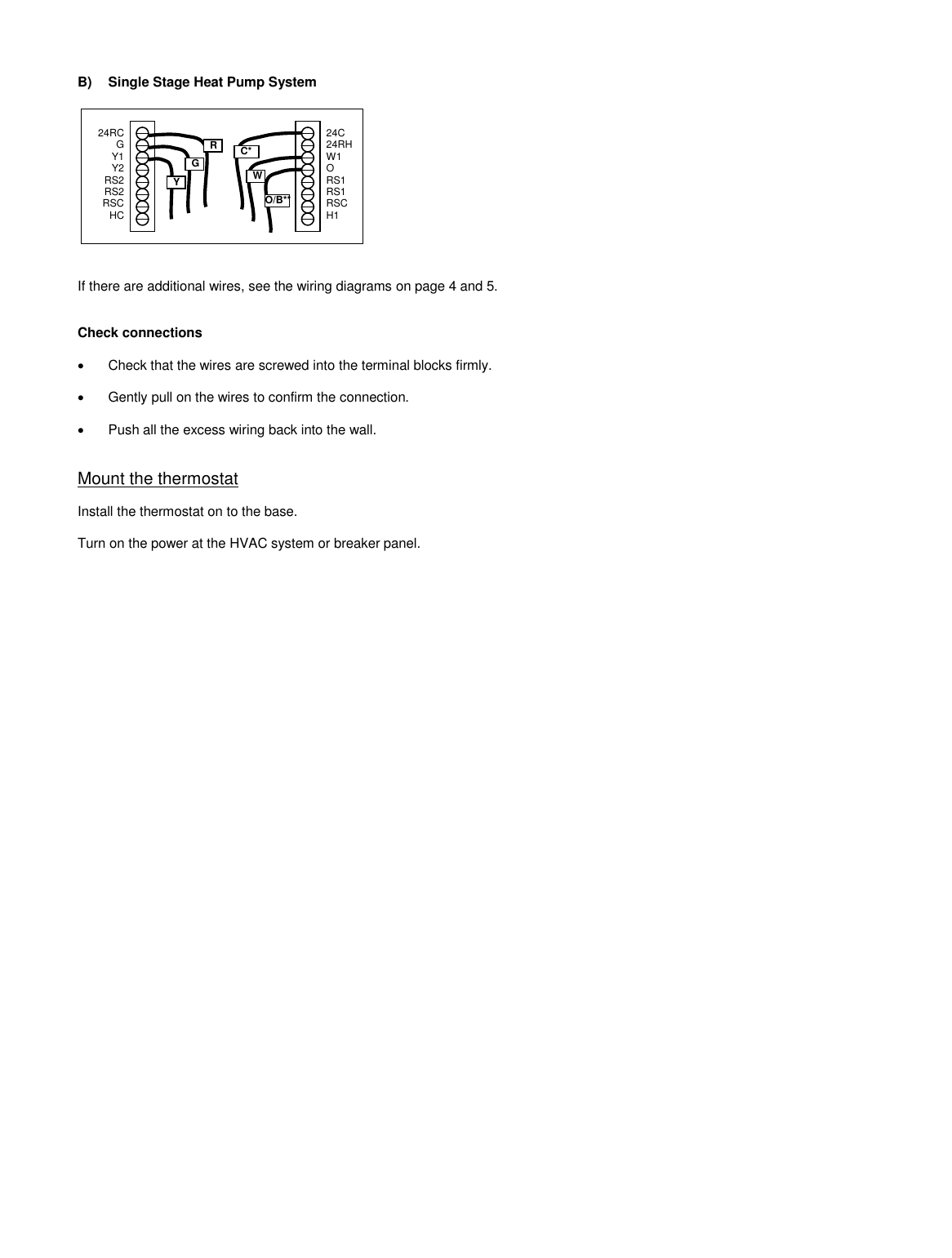    B)  Single Stage Heat Pump System               If there are additional wires, see the wiring diagrams on page 4 and 5.   Check connections    Check that the wires are screwed into the terminal blocks firmly.    Gently pull on the wires to confirm the connection.    Push all the excess wiring back into the wall.   Mount the thermostat  Install the thermostat on to the base.  Turn on the power at the HVAC system or breaker panel.R G Y 24C 24RH W1 O RS1 RS1 RSC H1  24RC G Y1 Y2 RS2 RS2 RSC HC  W C* O/B** 
