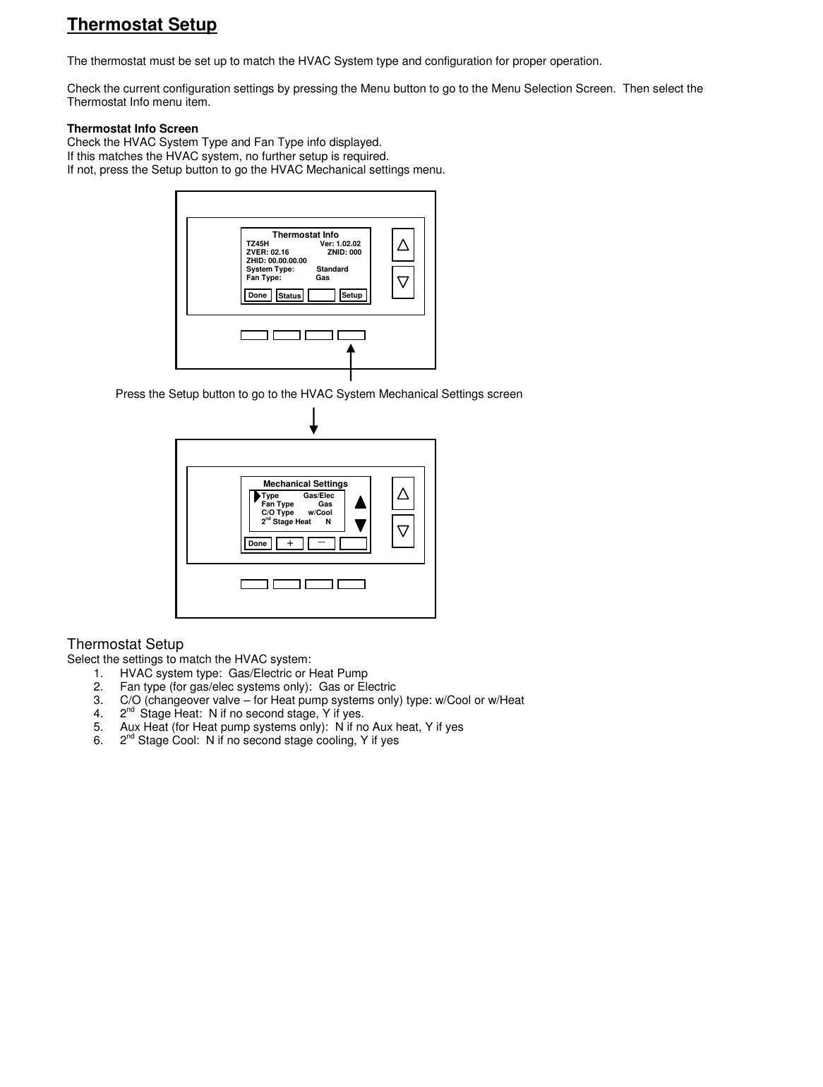 Thermostat Setup   The thermostat must be set up to match the HVAC System type and configuration for proper operation.    Check the current configuration settings by pressing the Menu button to go to the Menu Selection Screen.  Then select the Thermostat Info menu item.  Thermostat Info Screen Check the HVAC System Type and Fan Type info displayed. If this matches the HVAC system, no further setup is required. If not, press the Setup button to go the HVAC Mechanical settings menu.                                   Thermostat Setup Select the settings to match the HVAC system: 1.  HVAC system type:  Gas/Electric or Heat Pump 2.  Fan type (for gas/elec systems only):  Gas or Electric 3.  C/O (changeover valve &ndash; for Heat pump systems only) type: w/Cool or w/Heat 4.  2nd  Stage Heat:  N if no second stage, Y if yes. 5.  Aux Heat (for Heat pump systems only):  N if no Aux heat, Y if yes 6.  2nd Stage Cool:  N if no second stage cooling, Y if yes    Done Setup TZ45H                         Ver: 1.02.02 ZVER: 02.16                   ZNID: 000 ZHID: 00.00.00.00 System Type:           Standard Fan Type:                 Gas Thermostat Info       Status   Press the Setup button to go to the HVAC System Mechanical Settings screen Done Type            Gas/Elec Fan Type            Gas C/O Type       w/Cool 2nd Stage Heat       N Mechanical Settings + _           