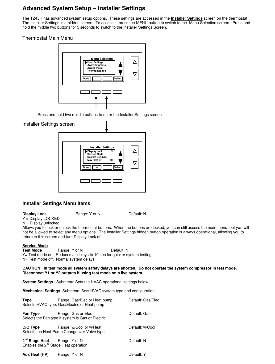 Advanced System Setup &ndash; Installer Settings  The TZ45H has advanced system setup options.  These settings are accessed in the Installer Settings screen on the thermostat.  The Installer Settings is a hidden screen.  To access it, press the MENU button to switch to the  Menu Selection screen.  Press and hold the middle two buttons for 5 seconds to switch to the Installer Settings Screen.    Thermostat Main Menu              Installer Settings screen            Installer Settings Menu items  Display Lock      Range: Y or N        Default: N Y = Display LOCKED N = Display unlocked Allows you to lock or unlock the thermostat buttons.  When the buttons are locked, you can still access the main menu, but you will not be allowed to select any menu options.  The Installer Settings hidden button operation is always operational, allowing you to return to this screen and turn Display Lock off.    Service Mode  Test Mode  Range: Y or N    Default: N Y= Test mode on.  Reduces all delays to 10 sec for quicker system testing N= Test mode off.  Normal system delays  CAUTION:  in test mode all system safety delays are shorten.  Do not operate the system compressor in test mode.  Disconnect Y1 or Y2 outputs if using test mode on a live system.  System Settings   Submenu: Sets the HVAC operational settings below  Mechanical Settings  Submenu: Sets HVAC system type and configuration  Type    Range: Gas/Elec or Heat pump  Default: Gas/Elec Selects HVAC type, Gas/Electric or Heat pump  Fan Type   Range: Gas or Elec     Default: Gas Selects the Fan type if system is Gas or Electric  C/O Type   Range: w/Cool or w/Heat    Default: w/Cool Selects the Heat Pump Changeover Valve type  2nd Stage Heat  Range: Y or N      Default: N Enables the 2nd Stage Heat operation  Aux Heat (HP)  Range: Y or N      Default: Y Press and hold two middle buttons to enter the Installer Settings screen                 Done Select User Settings Away Setpoints ZWave Install Thermostat Info Menu Selection Done Select Display Lock            N Service Mode System Settings Max Heat SP            90 Installer Settings + _                 