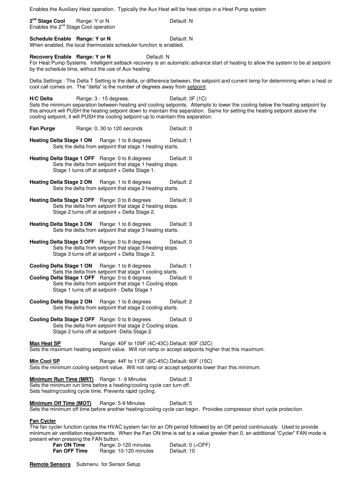Enables the Auxiliary Heat operation.  Typically the Aux Heat will be heat-strips in a Heat Pump system  2nd Stage Cool   Range: Y or N      Default: N Enables the 2nd Stage Cool operation  Schedule Enable  Range: Y or N      Default: N  When enabled, the local thermostats scheduler function is enabled.   Recovery Enable  Range: Y or N    Default: N For Heat Pump Systems.  Intelligent setback recovery is an automatic advance start of heating to allow the system to be at setpoint by the schedule time, without the use of Aux heating.  Delta Settings : The Delta T Setting is the delta, or difference between, the setpoint and current temp for determining when a heat or cool call comes on.  The &ldquo;delta&rdquo; is the number of degrees away from setpoint.  H/C Delta   Range: 3 - 15 degrees.      Default: 3F (1C) Sets the minimum separation between heating and cooling setpoints.  Attempts to lower the cooling below the heating setpoint by this amount will PUSH the heating setpoint down to maintain this separation.  Same for setting the heating setpoint above the cooling setpoint, it will PUSH the cooling setpoint up to maintain this separation.  Fan Purge  Range: 0, 30 to 120 seconds    Default: 0  Heating Delta Stage 1 ON    Range: 1 to 8 degrees  Default: 1 Sets the delta from setpoint that stage 1 heating starts.  Heating Delta Stage 1 OFF    Range: 0 to 8 degrees  Default: 0 Sets the delta from setpoint that stage 1 heating stops.  Stage 1 turns off at setpoint + Delta Stage 1.  Heating Delta Stage 2 ON  Range: 1 to 8 degrees  Default: 2 Sets the delta from setpoint that stage 2 heating starts.  Heating Delta Stage 2 OFF    Range: 0 to 8 degrees  Default: 0 Sets the delta from setpoint that stage 2 heating stops.  Stage 2 turns off at setpoint + Delta Stage 2.  Heating Delta Stage 3 ON   Range: 1 to 8 degrees  Default: 3 Sets the delta from setpoint that stage 3 heating starts.  Heating Delta Stage 3 OFF    Range: 0 to 8 degrees  Default: 0 Sets the delta from setpoint that stage 3 heating stops.  Stage 3 turns off at setpoint + Delta Stage 3.  Cooling Delta Stage 1 ON  Range: 1 to 8 degrees   Default: 1 Sets the delta from setpoint that stage 1 cooling starts. Cooling Delta Stage 1 OFF   Range: 0 to 8 degrees  Default: 0 Sets the delta from setpoint that stage 1 Cooling stops.  Stage 1 turns off at setpoint - Delta Stage 1  Cooling Delta Stage 2 ON   Range: 1 to 8 degrees   Default: 2 Sets the delta from setpoint that stage 2 cooling starts.  Cooling Delta Stage 2 OFF   Range: 0 to 8 degrees  Default: 0 Sets the delta from setpoint that stage 2 Cooling stops.  Stage 2 turns off at setpoint -Delta Stage 2.  Max Heat SP       Range: 40F to 109F (4C-43C) Default: 90F (32C) Sets the maximum heating setpoint value.  Will not ramp or accept setpoints higher that this maximum.     Min Cool SP       Range: 44F to 113F (6C-45C) Default: 60F (15C) Sets the minimum cooling setpoint value.  Will not ramp or accept setpoints lower than this minimum.        Minimum Run Time (MRT)    Range: 1- 9 Minutes  Default: 3 Sets the minimum run time before a heating/cooling cycle can turn off.   Sets heating/cooling cycle time. Prevents rapid cycling.    Minimum Off Time (MOT)      Range: 5-9 Minutes   Default: 5 Sets the minimum off time before another heating/cooling cycle can begin.  Provides compressor short cycle protection.   Fan Cycler   The fan cycler function cycles the HVAC system fan for an ON period followed by an Off period continuously.  Used to provide minimum air ventilation requirements.  When the Fan ON time is set to a value greater than 0, an additional &ldquo;Cycler&rdquo; FAN mode is present when pressing the FAN button. Fan ON Time  Range: 0-120 minutes  Default: 0 (=OFF) Fan OFF Time  Range: 10-120 minutes  Default: 10  Remote Sensors  Submenu  for Sensor Setup  