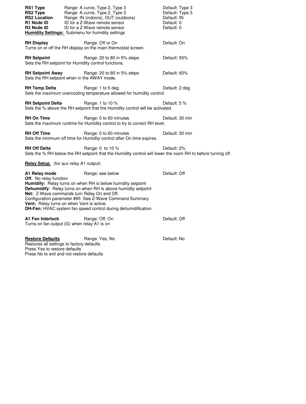 RS1 Type  Range: A curve, Type 2, Type 3    Default: Type 3 RS2 Type  Range: A curve, Type 2, Type 3    Default: Type 3 RS2 Location  Range: IN (indoors), OUT (outdoors)    Default: IN R1 Node ID  ID for a Z-Wave remote sensor    Default: 0 R2 Node ID  ID for a Z-Wave remote sensor    Default: 0 Humidity Settings:  Submenu for humidity settings  RH Display    Range: Off or On      Default: On Turns on or off the RH display on the main thermostat screen.  RH Setpoint    Range: 20 to 80 in 5% steps    Default: 55% Sets the RH setpoint for Humidity control functions.  RH Setpoint Away   Range: 20 to 80 in 5% steps    Default: 65% Sets the RH setpoint when in the AWAY mode.  RH Temp Delta    Range: 1 to 5 deg      Default: 2 deg Sets the maximum overcooling temperature allowed for humidity control.  RH Setpoint Delta    Range: 1 to 10 %      Default: 5 % Sets the % above the RH setpoint that the Humidity control will be activated.  RH On Time    Range: 0 to 60 minutes    Default: 30 min Sets the maximum runtime for Humidity control to try to correct RH level.  RH Off Time    Range: 0 to 60 minutes    Default: 30 min Sets the minimum off time for Humidity control after On time expires.  RH Off Delta    Range: 0  to 10 %      Default: 2% Sets the % RH below the RH setpoint that the Humidity control will lower the room RH to before turning off.  Relay Setup   (for aux relay A1 output)  A1 Relay mode    Range: see below       Default: Off Off.  No relay function Humidify:  Relay turns on when RH is below humidity setpoint Dehumidify:  Relay turns on when RH is above humidity setpoint Net:  Z-Wave commands turn Relay On and Off.   Configuration parameter #95  See Z-Wave Command Summary Vent:  Relay turns on when Vent is active. DH-Fan: HVAC system fan speed control during dehumidification.      A1 Fan Interlock    Range: Off, On      Default: Off Turns on fan output (G) when relay A1 is on   Restore Defaults    Range: Yes, No      Default: No Restores all settings to factory defaults. Press Yes to restore defaults Press No to exit and not restore defaults      