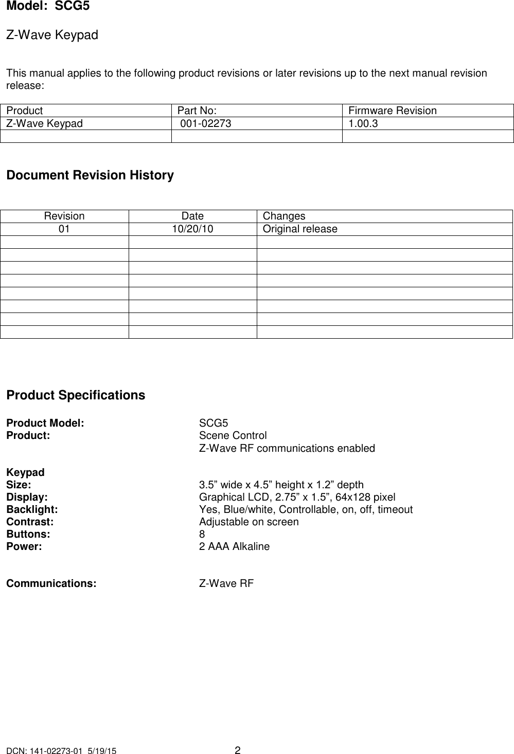 DCN: 141-02273-01  5/19/15     2  Model:  SCG5  Z-Wave Keypad     This manual applies to the following product revisions or later revisions up to the next manual revision release:   Product Part No: Firmware Revision Z-Wave Keypad  001-02273  1.00.3      Document Revision History   Revision Date Changes 01 10/20/10 Original release                             Product Specifications  Product Model:       SCG5 Product:         Scene Control           Z-Wave RF communications enabled   Keypad Size:           3.5&rdquo; wide x 4.5&rdquo; height x 1.2&rdquo; depth Display:         Graphical LCD, 2.75&rdquo; x 1.5&rdquo;, 64x128 pixel Backlight:         Yes, Blue/white, Controllable, on, off, timeout Contrast:         Adjustable on screen Buttons:         8 Power:         2 AAA Alkaline    Communications:       Z-Wave RF      
