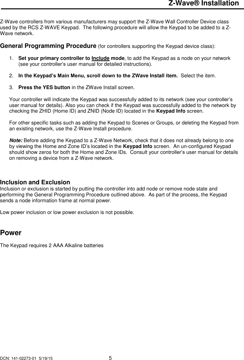 DCN: 141-02273-01  5/19/15     5  Z-Wave&reg; Installation   Z-Wave controllers from various manufacturers may support the Z-Wave Wall Controller Device class used by the RCS Z-WAVE Keypad.  The following procedure will allow the Keypad to be added to a Z-Wave network.  General Programming Procedure (for controllers supporting the Keypad device class):  1. Set your primary controller to Include mode, to add the Keypad as a node on your network (see your controller&rsquo;s user manual for detailed instructions).  2. In the Keypad&rsquo;s Main Menu, scroll down to the ZWave Install item.  Select the item.   3. Press the YES button in the ZWave Install screen.  Your controller will indicate the Keypad was successfully added to its network (see your controller&rsquo;s user manual for details). Also you can check if the Keypad was successfully added to the network by checking the ZHID (Home ID) and ZNID (Node ID) located in the Keypad Info screen.  For other specific tasks such as adding the Keypad to Scenes or Groups, or deleting the Keypad from an existing network, use the Z-Wave Install procedure.  Note: Before adding the Keypad to a Z-Wave Network, check that it does not already belong to one by viewing the Home and Zone ID&rsquo;s located in the Keypad Info screen.  An un-configured Keypad should show zeros for both the Home and Zone IDs.  Consult your controller&rsquo;s user manual for details on removing a device from a Z-Wave network.    Inclusion and Exclusion Inclusion or exclusion is started by putting the controller into add node or remove node state and performing the General Programming Procedure outlined above.  As part of the process, the Keypad sends a node information frame at normal power.   Low power inclusion or low power exclusion is not possible.   Power  The Keypad requires 2 AAA Alkaline batteries        