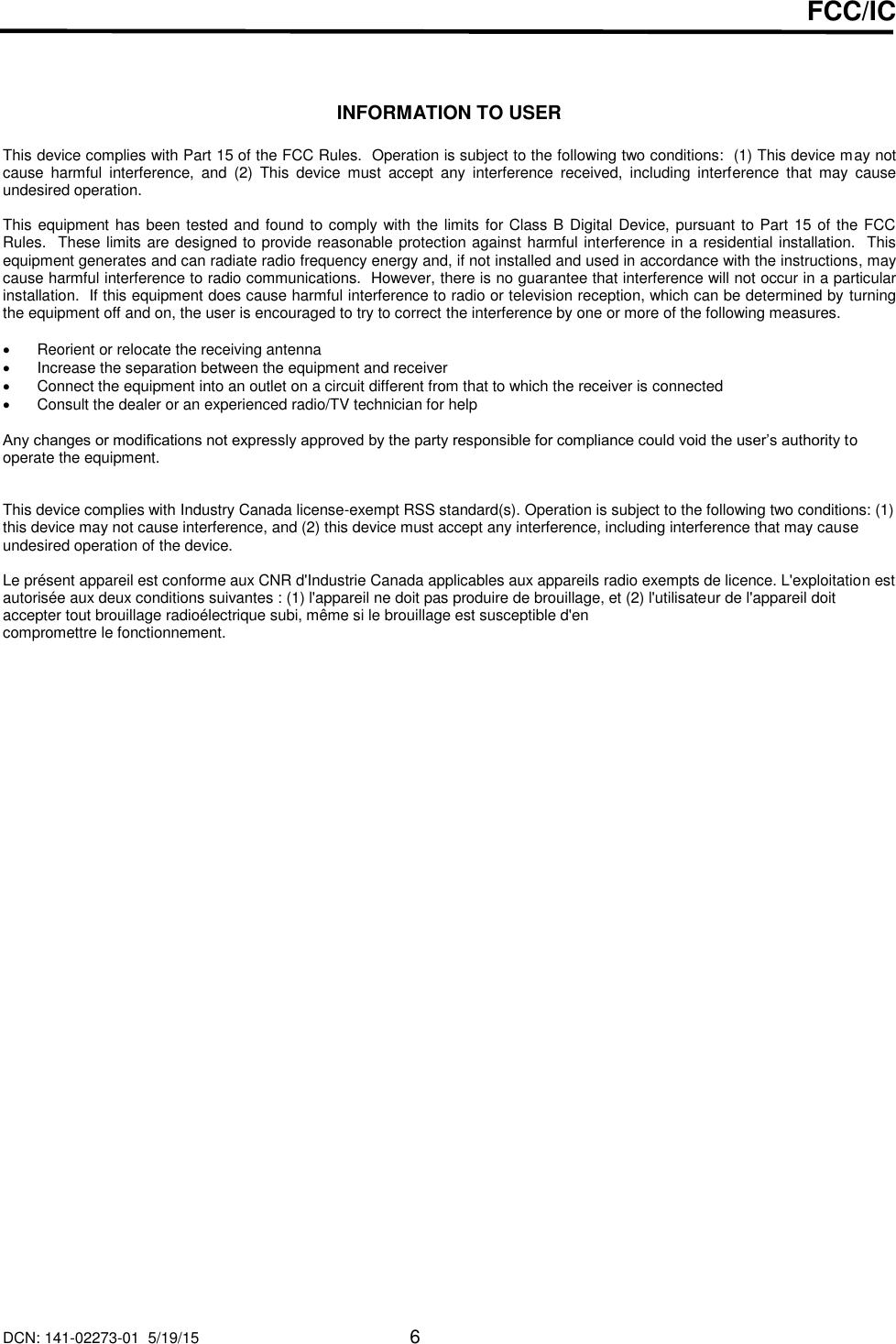 DCN: 141-02273-01  5/19/15     6  FCC/IC    INFORMATION TO USER  This device complies with Part 15 of the FCC Rules.  Operation is subject to the following two conditions:  (1) This device may not cause  harmful  interference,  and  (2)  This  device  must  accept  any  interference  received,  including  interference  that  may  cause undesired operation.  This equipment has been tested and found to comply with the limits for Class B Digital Device, pursuant to Part 15 of the FCC Rules.  These limits are designed to provide reasonable protection against harmful interference in a residential installation.  This equipment generates and can radiate radio frequency energy and, if not installed and used in accordance with the instructions, may cause harmful interference to radio communications.  However, there is no guarantee that interference will not occur in a particular installation.  If this equipment does cause harmful interference to radio or television reception, which can be determined by turning the equipment off and on, the user is encouraged to try to correct the interference by one or more of the following measures.    Reorient or relocate the receiving antenna   Increase the separation between the equipment and receiver   Connect the equipment into an outlet on a circuit different from that to which the receiver is connected   Consult the dealer or an experienced radio/TV technician for help  Any changes or modifications not expressly approved by the party responsible for compliance could void the user&rsquo;s authority to operate the equipment.   This device complies with Industry Canada license-exempt RSS standard(s). Operation is subject to the following two conditions: (1) this device may not cause interference, and (2) this device must accept any interference, including interference that may cause undesired operation of the device.  Le pr&eacute;sent appareil est conforme aux CNR d'Industrie Canada applicables aux appareils radio exempts de licence. L'exploitation est autoris&eacute;e aux deux conditions suivantes : (1) l'appareil ne doit pas produire de brouillage, et (2) l'utilisateur de l'appareil doit accepter tout brouillage radio&eacute;lectrique subi, m&ecirc;me si le brouillage est susceptible d'en compromettre le fonctionnement.  