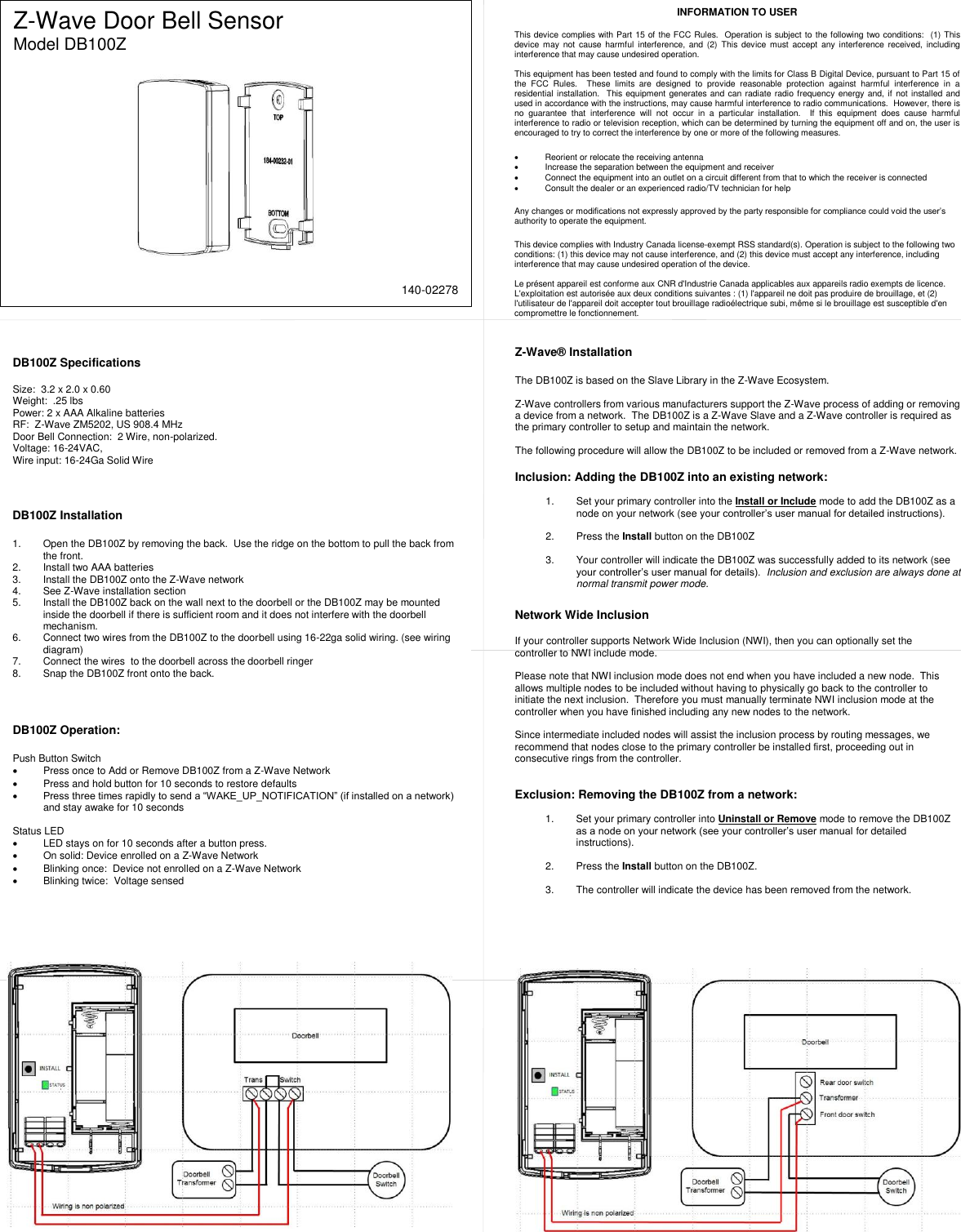  Z-Wave Door Bell Sensor Model DB100Z   DB100Z Specifications  Size:  3.2 x 2.0 x 0.60 Weight:  .25 lbs Power: 2 x AAA Alkaline batteries RF:  Z-Wave ZM5202, US 908.4 MHz Door Bell Connection:  2 Wire, non-polarized.  Voltage: 16-24VAC,  Wire input: 16-24Ga Solid Wire Z-Wave&reg; Installation  The DB100Z is based on the Slave Library in the Z-Wave Ecosystem.    Z-Wave controllers from various manufacturers support the Z-Wave process of adding or removing a device from a network.  The DB100Z is a Z-Wave Slave and a Z-Wave controller is required as the primary controller to setup and maintain the network.  The following procedure will allow the DB100Z to be included or removed from a Z-Wave network.  Inclusion: Adding the DB100Z into an existing network:  1.  Set your primary controller into the Install or Include mode to add the DB100Z as a node on your network (see your controller&rsquo;s user manual for detailed instructions).  2.  Press the Install button on the DB100Z  3.  Your controller will indicate the DB100Z was successfully added to its network (see your controller&rsquo;s user manual for details).  Inclusion and exclusion are always done at normal transmit power mode.      INFORMATION TO USER  This device complies with Part 15 of the FCC Rules.  Operation is subject to the following two conditions:  (1) This device  may  not  cause harmful  interference,  and (2)  This device  must accept  any interference  received,  including interference that may cause undesired operation.  This equipment has been tested and found to comply with the limits for Class B Digital Device, pursuant to Part 15 of the  FCC  Rules.    These  limits  are  designed  to  provide  reasonable  protection  against  harmful  interference  in  a residential installation.  This equipment generates and can radiate radio frequency energy and, if not installed and used in accordance with the instructions, may cause harmful interference to radio communications.  However, there is no  guarantee  that  interference  will  not  occur  in  a  particular  installation.    If  this  equipment  does  cause  harmful interference to radio or television reception, which can be determined by turning the equipment off and on, the user is encouraged to try to correct the interference by one or more of the following measures.    Reorient or relocate the receiving antenna   Increase the separation between the equipment and receiver   Connect the equipment into an outlet on a circuit different from that to which the receiver is connected   Consult the dealer or an experienced radio/TV technician for help  Any changes or modifications not expressly approved by the party responsible for compliance could void the user&rsquo;s authority to operate the equipment.  This device complies with Industry Canada license-exempt RSS standard(s). Operation is subject to the following two conditions: (1) this device may not cause interference, and (2) this device must accept any interference, including interference that may cause undesired operation of the device.  Le pr&eacute;sent appareil est conforme aux CNR d'Industrie Canada applicables aux appareils radio exempts de licence. L'exploitation est autoris&eacute;e aux deux conditions suivantes : (1) l'appareil ne doit pas produire de brouillage, et (2) l'utilisateur de l'appareil doit accepter tout brouillage radio&eacute;lectrique subi, m&ecirc;me si le brouillage est susceptible d'en compromettre le fonctionnement.  Network Wide Inclusion  If your controller supports Network Wide Inclusion (NWI), then you can optionally set the controller to NWI include mode.     Please note that NWI inclusion mode does not end when you have included a new node.  This allows multiple nodes to be included without having to physically go back to the controller to initiate the next inclusion.  Therefore you must manually terminate NWI inclusion mode at the controller when you have finished including any new nodes to the network.    Since intermediate included nodes will assist the inclusion process by routing messages, we recommend that nodes close to the primary controller be installed first, proceeding out in consecutive rings from the controller.   Exclusion: Removing the DB100Z from a network:  1.  Set your primary controller into Uninstall or Remove mode to remove the DB100Z as a node on your network (see your controller&rsquo;s user manual for detailed instructions).  2.  Press the Install button on the DB100Z.   3.  The controller will indicate the device has been removed from the network.  DB100Z Installation  1.  Open the DB100Z by removing the back.  Use the ridge on the bottom to pull the back from the front. 2.  Install two AAA batteries 3.  Install the DB100Z onto the Z-Wave network 4.  See Z-Wave installation section 5.  Install the DB100Z back on the wall next to the doorbell or the DB100Z may be mounted inside the doorbell if there is sufficient room and it does not interfere with the doorbell mechanism.  6.  Connect two wires from the DB100Z to the doorbell using 16-22ga solid wiring. (see wiring diagram) 7.  Connect the wires  to the doorbell across the doorbell ringer   8.  Snap the DB100Z front onto the back.  DB100Z Operation:  Push Button Switch   Press once to Add or Remove DB100Z from a Z-Wave Network   Press and hold button for 10 seconds to restore defaults  Press three times rapidly to send a &ldquo;WAKE_UP_NOTIFICATION&rdquo; (if installed on a network) and stay awake for 10 seconds  Status LED   LED stays on for 10 seconds after a button press.   On solid: Device enrolled on a Z-Wave Network   Blinking once:  Device not enrolled on a Z-Wave Network   Blinking twice:  Voltage sensed    140-02278 