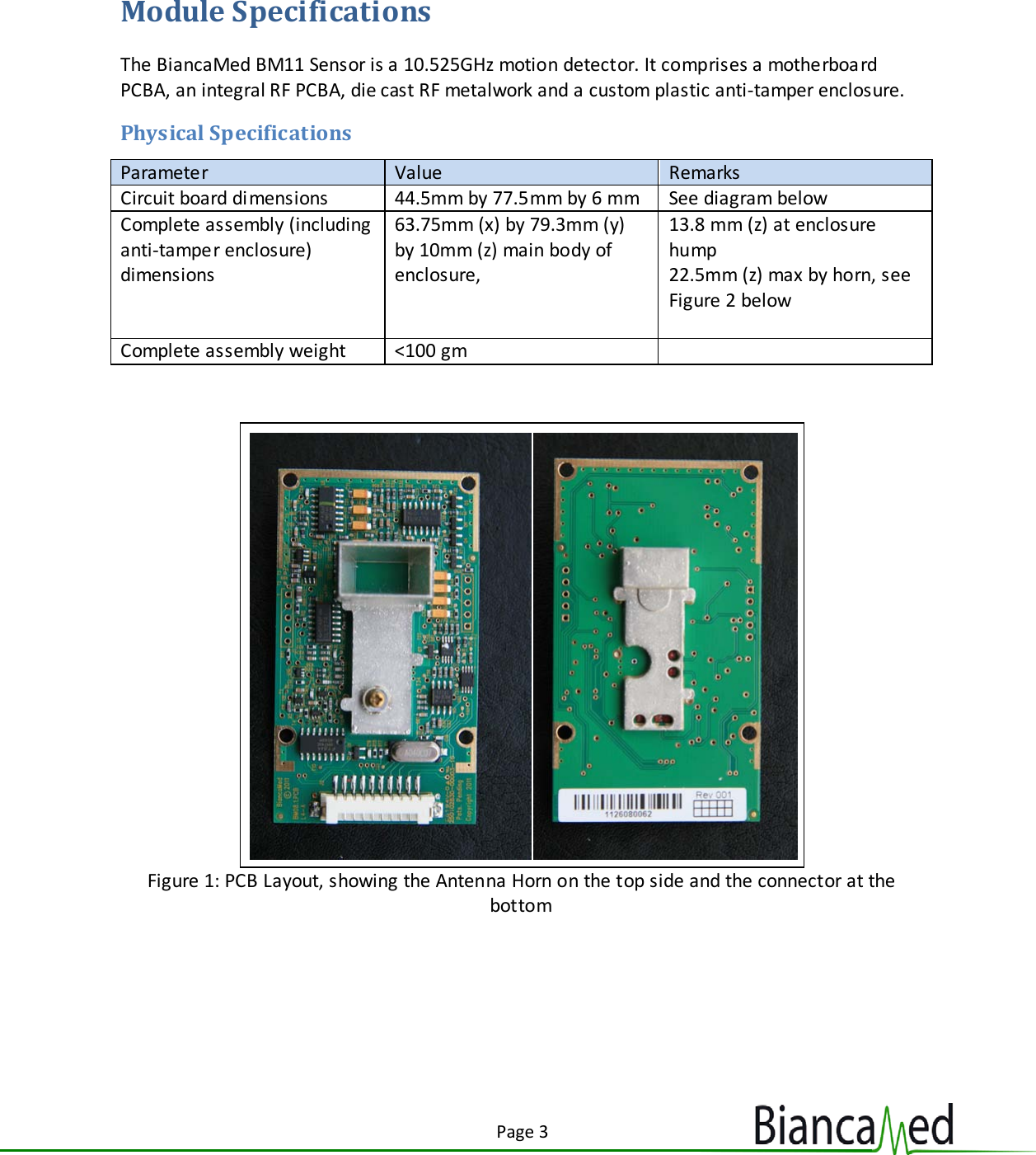 Page 3  Module Specifications The BiancaMed BM11 Sensor is a 10.525GHz motion detector. It comprises a motherboa rd PCBA, an integral RF PCBA, die cast RF metalwork and a custom plastic anti-tamper enclosure. Physical Specifications Parameter Value Remarks Circuit board dimensions 44.5mm by 77.5mm by 6 mm See diagram below Complete assembly (including anti-tamper enclosure) dimensions 63.75mm (x) by 79.3mm (y) by 10mm (z) main body of enclosure,   13.8 mm (z) at enclosure hump 22.5mm (z) max by horn, see Figure 2 below  Complete assembly weight &lt;100 gm    Figure 1: PCB Layout, showing the Antenna Horn on the top side and the connector at the bottom   