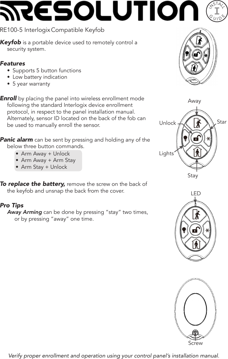 INSTALLGUIDEIRE100-5 Interlogix Compatible KeyfobKeyfob is a portable device used to remotely control a security system. Features•  Supports 5 button functions•  Low battery indication•  5 year warrantyEnroll by placing the panel into wireless enrollment mode following the standard Interlogix device enrollment protocol, in respect to the panel installation manual. Alternately, sensor ID located on the back of the fob can be used to manually enroll the sensor.Panic alarm can be sent by pressing and holding any of the below three button commands.•  Arm Away + Unlock•  Arm Away + Arm Stay•  Arm Stay + UnlockTo replace the battery, remove the screw on the back of the keyfob and unsnap the back from the cover.Pro TipsAway Arming can be done by pressing “stay” two times, or by pressing “away” one time. Verify proper enrollment and operation using your control panel’s installation manual.ScrewLEDStayAwayStarUnlockLights