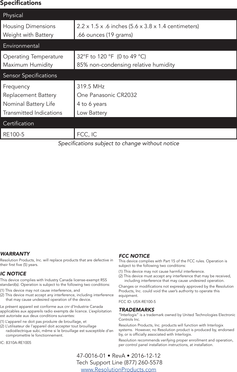 47-0016-01 • RevA • 2016-12-12 Tech Support Line (877) 260-5578www.ResolutionProducts.comWARRANTYResolution Products, Inc. will replace products that are defective in their rst ve (5) years.IC NOTICEThis device complies with Industry Canada license-exempt RSS standard(s). Operation is subject to the following two conditions:(1) This device may not cause interference, and(2) This device must accept any interference, including interference that may cause undesired operation of the device.Le présent appareil est conforme aux cnr d’Industrie Canada applicables aux appareils radio exempts de licence. L’exploitation est autorisée aux deux conditions suivantes:(1) L’appareil ne doit pas produire de brouillage, et(2) L’utilisateur de l’appareil doit accepter tout brouillage radioélectrique subi, même si le brouillage est susceptible d’en compromettre le fonctionnement.IC: 8310A-RE1005SpecicationsPhysical Housing DimensionsWeight with Battery2.2 x 1.5 x .6 inches (5.6 x 3.8 x 1.4 centimeters).66 ounces (19 grams)EnvironmentalOperating TemperatureMaximum Humidity32°F to 120 °F  (0 to 49 °C)85% non-condensing relative humiditySensor SpecicationsFrequencyReplacement BatteryNominal Battery LifeTransmitted Indications319.5 MHzOne Panasonic CR20324 to 6 yearsLow BatteryCerticationRE100-5 FCC, ICSpecications subject to change without noticeFCC NOTICEThis device complies with Part 15 of the FCC rules. Operation is subject to the following two conditions:(1) This device may not cause harmful interference.(2) This device must accept any interference that may be received, including interference that may cause undesired operation.Changes or modications not expressly approved by the Resolution Products, Inc. could void the user’s authority to operate this equipment.FCC ID: U5X-RE100-5TRADEMARKS“Interlogix” is a trademark owned by United Technologies Electronic Controls Inc.Resolution Products, Inc. products will function with Interlogix systems.  However, no Resolution product is produced by, endorsed by, or is ofcially associated with Interlogix. Resolution recommends verifying proper enrollment and operation, per control panel installation instructions, at installation.