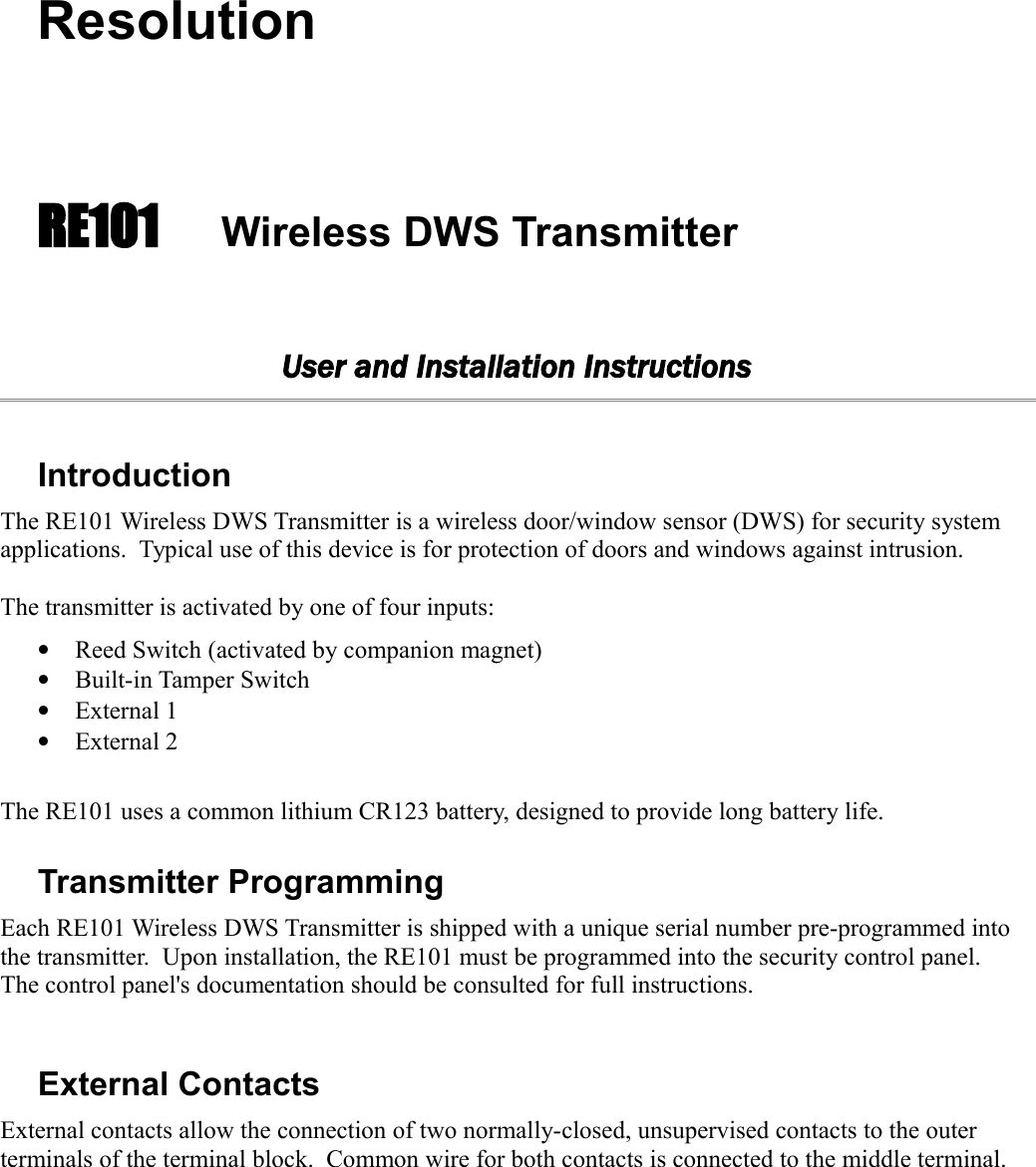 ResolutionRE101 Wireless DWS TransmitterUser and Installation InstructionsIntroductionThe RE101 Wireless DWS Transmitter is a wireless door/window sensor (DWS) for security system applications.  Typical use of this device is for protection of doors and windows against intrusion.  The transmitter is activated by one of four inputs:•Reed Switch (activated by companion magnet)•Built-in Tamper Switch•External 1 •External 2The RE101 uses a common lithium CR123 battery, designed to provide long battery life.  Transmitter ProgrammingEach RE101 Wireless DWS Transmitter is shipped with a unique serial number pre-programmed into the transmitter.  Upon installation, the RE101 must be programmed into the security control panel. The control panel&apos;s documentation should be consulted for full instructions.External ContactsExternal contacts allow the connection of two normally-closed, unsupervised contacts to the outer terminals of the terminal block.  Common wire for both contacts is connected to the middle terminal.