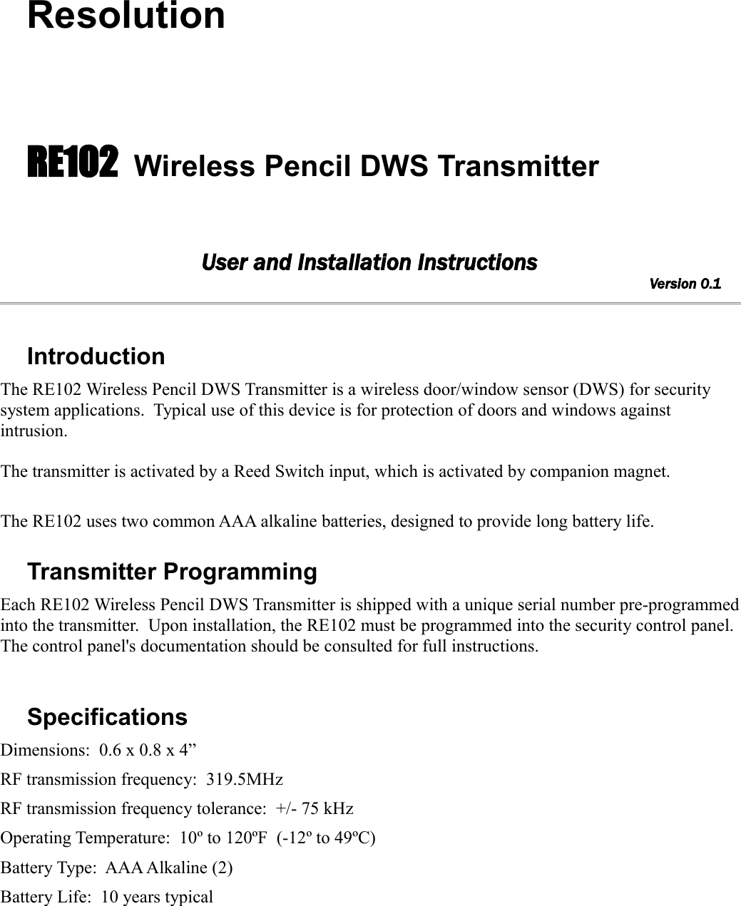 ResolutionRE102 Wireless Pencil DWS TransmitterUser and Installation InstructionsVersion 0.1     IntroductionThe RE102 Wireless Pencil DWS Transmitter is a wireless door/window sensor (DWS) for security system applications.  Typical use of this device is for protection of doors and windows against intrusion.  The transmitter is activated by a Reed Switch input, which is activated by companion magnet.The RE102 uses two common AAA alkaline batteries, designed to provide long battery life.  Transmitter ProgrammingEach RE102 Wireless Pencil DWS Transmitter is shipped with a unique serial number pre-programmed into the transmitter.  Upon installation, the RE102 must be programmed into the security control panel. The control panel&apos;s documentation should be consulted for full instructions.SpecificationsDimensions:  0.6 x 0.8 x 4”RF transmission frequency:  319.5MHzRF transmission frequency tolerance:  +/- 75 kHzOperating Temperature:  10º to 120ºF  (-12º to 49ºC)Battery Type:  AAA Alkaline (2)Battery Life:  10 years typical
