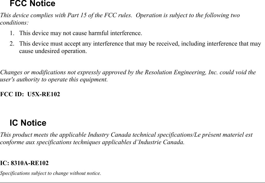 FCC NoticeThis device complies with Part 15 of the FCC rules.  Operation is subject to the following two conditions:1. This device may not cause harmful interference.2. This device must accept any interference that may be received, including interference that may cause undesired operation.Changes or modifications not expressly approved by the Resolution Engineering, Inc. could void the user&apos;s authority to operate this equipment.FCC ID:  U5X-RE102IC NoticeThis product meets the applicable Industry Canada technical specifications/Le présent materiel est conforme aux specifications techniques applicables d’Industrie Canada.IC: 8310A-RE102Specifications subject to change without notice.