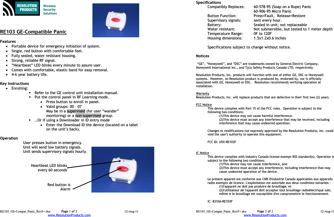 Wireless Security SolutionsRE103 GE-Compatible PanicFeatures •Portable device for emergency initiation of system.•Single, red button with comfortable feel.•Fully sealed, water resistant housing.•Strong, reliable RF signal.•“Heartbeat” LED blinks every minute to assure user.•Comes with comfortable, elastic band for easy removal.•4-6 year battery life.Key Instructions•Enrolling:Refer to the GE control unit installation manual.Put the control panel in RF Learning mode.•Press button to enroll in panel.•Valid groups: 00 – 07May be in a supervised (for user “wander” monitoring) or a non-supervised group.…Or if using a Downloader in ID entry mode •Enter the Download ID the device (located on a labelon the unit’s back).Operation User presses button in emergency.Unit will send low battery signals.Unit sends supervisory signals hourly.RE103_GE-Compat_Panic_RevF+.doc Page 1 of 2 12-Aug-11www.ResolutionProducts.comRed button isAlarmHeartbeat LED blinksevery 60 secondsSpecifications  Compatibly Replaces: 60-578-95 (Soap on a Rope) Panic60-906-95 Micro PanicButton Function:  Press=Fault,  Release=RestoreSupervisory signals: sent every hour.Battery: Sealed in unit; not replaceableWater resistant: Not submersible, but tested to 1 meter depthTemperature Range: 0F to 120FHousing dimensions: 1.5x1.2x0.6 inchesSpecifications subject to change without notice.Notices “GE”, “Honeywell”, and “DSC” are trademarks owned by General Electric Company, Honeywell International Inc., and Tyco Safety Products Canada LTD, respectively.  Resolution Products, Inc. products will function with one of either GE, DSC or Honeywell systems.  However, no Resolution product is produced by, endorsed by, nor is officially associated with GE, Honeywell or DSC.   Resolution recommends verifying operation at installation.WarrantyResolution Products, Inc. will replace products that are defective in their first two (2) years.FCC NoticeThis device complies with Part 15 of the FCC rules.  Operation is subject to the following two conditions:(1)This device may not cause harmful interference.(2)This device must accept any interference that may be received, including interference that may cause undesired operation. Changes or modifications not expressly approved by the Resolution Products, Inc. couldvoid the user&apos;s authority to operate this equipment.FCC ID: U5X-RE103FIC NoticeThis device complies with Industry Canada license-exempt RSS standard(s). Operation issubject to the following two conditions:(1)This device may not cause interference, and(2)This device must accept any interference, including interference that may cause undesired operation of the device.Le présent appareil est conforme aux CNR d&apos;Industrie Canada applicables aux appareilsradio exempts de licence. L&apos;exploitation est autorisée aux deux conditions suivantes :(1)l&apos;appareil ne doit pas produire de brouillage, et(2)l&apos;utilisateur de l&apos;appareil doit accepter tout brouillage radioélectrique subi,même si le brouillage est susceptible d&apos;en compromettre le fonctionnement.IC: 8310A-RE103FRE103_GE-Compat_Panic_RevF+.doc Page 2 of 2 12-Aug-11www.ResolutionProducts.com