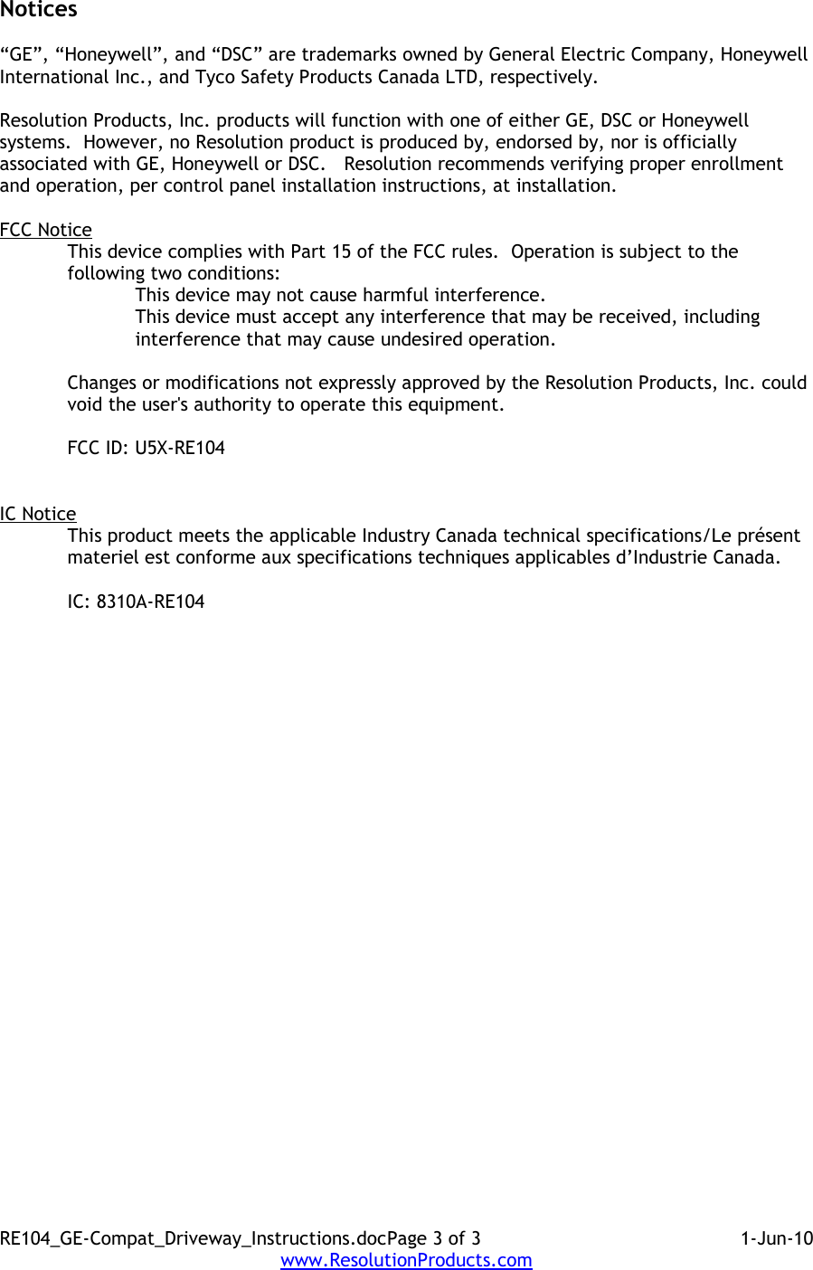 Notices“GE”, “Honeywell”, and “DSC” are trademarks owned by General Electric Company, Honeywell International Inc., and Tyco Safety Products Canada LTD, respectively.  Resolution Products, Inc. products will function with one of either GE, DSC or Honeywell systems.  However, no Resolution product is produced by, endorsed by, nor is officially associated with GE, Honeywell or DSC.   Resolution recommends verifying proper enrollment and operation, per control panel installation instructions, at installation.FCC NoticeThis device complies with Part 15 of the FCC rules.  Operation is subject to the following two conditions:This device may not cause harmful interference.This device must accept any interference that may be received, including interference that may cause undesired operation. Changes or modifications not expressly approved by the Resolution Products, Inc. could void the user&apos;s authority to operate this equipment.FCC ID: U5X-RE104IC NoticeThis product meets the applicable Industry Canada technical specifications/Le présent materiel est conforme aux specifications techniques applicables d’Industrie Canada. IC: 8310A-RE104 RE104_GE-Compat_Driveway_Instructions.docPage 3 of 3 1-Jun-10www.ResolutionProducts.com