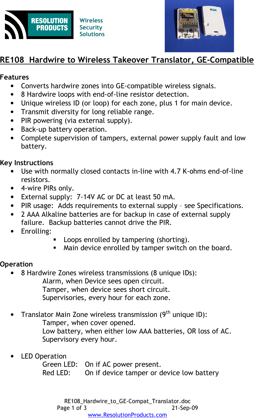 RE108_Hardwire_to_GE-Compat_Translator.doc Page 1 of 3  21-Sep-09 www.ResolutionProducts.com   Wireless  Security  Solutions   RE108  Hardwire to Wireless Takeover Translator, GE-Compatible  Features • Converts hardwire zones into GE-compatible wireless signals. • 8 Hardwire loops with end-of-line resistor detection. • Unique wireless ID (or loop) for each zone, plus 1 for main device. • Transmit diversity for long reliable range. • PIR powering (via external supply). • Back-up battery operation. • Complete supervision of tampers, external power supply fault and low battery.  Key Instructions • Use with normally closed contacts in-line with 4.7 K-ohms end-of-line resistors. • 4-wire PIRs only. • External supply:  7-14V AC or DC at least 50 mA. • PIR usage:  Adds requirements to external supply – see Specifications. • 2 AAA Alkaline batteries are for backup in case of external supply failure.  Backup batteries cannot drive the PIR. • Enrolling:  Loops enrolled by tampering (shorting).  Main device enrolled by tamper switch on the board.  Operation • 8 Hardwire Zones wireless transmissions (8 unique IDs): Alarm, when Device sees open circuit. Tamper, when device sees short circuit. Supervisories, every hour for each zone.  • Translator Main Zone wireless transmission (9th unique ID): Tamper, when cover opened. Low battery, when either low AAA batteries, OR loss of AC. Supervisory every hour.  • LED Operation Green LED:  On if AC power present. Red LED:  On if device tamper or device low battery 