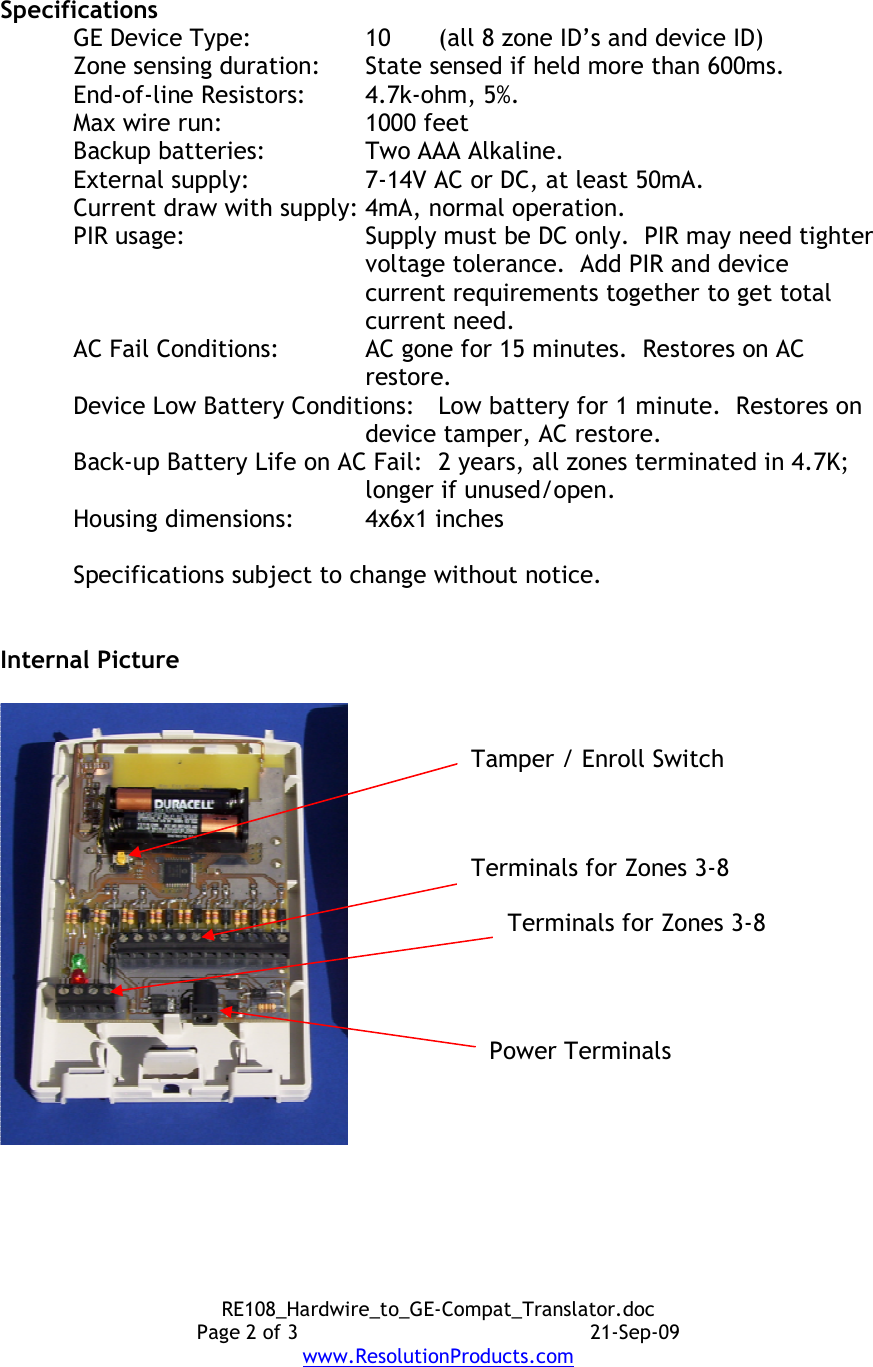 RE108_Hardwire_to_GE-Compat_Translator.doc Page 2 of 3  21-Sep-09 www.ResolutionProducts.com  Specifications GE Device Type:  10  (all 8 zone ID’s and device ID) Zone sensing duration:    State sensed if held more than 600ms. End-of-line Resistors:  4.7k-ohm, 5%. Max wire run:    1000 feet Backup batteries:  Two AAA Alkaline. External supply:    7-14V AC or DC, at least 50mA. Current draw with supply: 4mA, normal operation. PIR usage:    Supply must be DC only.  PIR may need tighter voltage tolerance.  Add PIR and device current requirements together to get total current need.   AC Fail Conditions:  AC gone for 15 minutes.  Restores on AC restore. Device Low Battery Conditions:  Low battery for 1 minute.  Restores on device tamper, AC restore. Back-up Battery Life on AC Fail:   2 years, all zones terminated in 4.7K; longer if unused/open. Housing dimensions:  4x6x1 inches  Specifications subject to change without notice.   Internal Picture   Terminals for Zones 3-8 Terminals for Zones 3-8 Power Terminals Tamper / Enroll Switch 