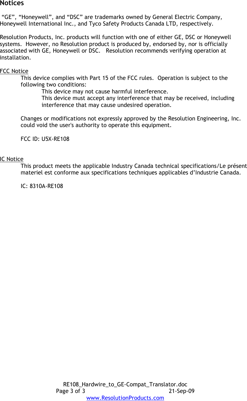 RE108_Hardwire_to_GE-Compat_Translator.doc Page 3 of 3  21-Sep-09 www.ResolutionProducts.com Notices   “GE”, “Honeywell”, and “DSC” are trademarks owned by General Electric Company, Honeywell International Inc., and Tyco Safety Products Canada LTD, respectively.    Resolution Products, Inc. products will function with one of either GE, DSC or Honeywell systems.  However, no Resolution product is produced by, endorsed by, nor is officially associated with GE, Honeywell or DSC.   Resolution recommends verifying operation at installation.  FCC Notice This device complies with Part 15 of the FCC rules.  Operation is subject to the following two conditions: This device may not cause harmful interference. This device must accept any interference that may be received, including interference that may cause undesired operation.   Changes or modifications not expressly approved by the Resolution Engineering, Inc. could void the user&apos;s authority to operate this equipment.  FCC ID: U5X-RE108   IC Notice This product meets the applicable Industry Canada technical specifications/Le présent materiel est conforme aux specifications techniques applicables d’Industrie Canada.   IC: 8310A-RE108  