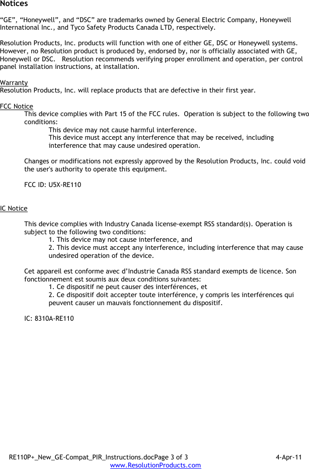 RE110P+_New_GE-Compat_PIR_Instructions.docPage 3 of 3  4-Apr-11 www.ResolutionProducts.com  Notices  “GE”, “Honeywell”, and “DSC” are trademarks owned by General Electric Company, Honeywell International Inc., and Tyco Safety Products Canada LTD, respectively.    Resolution Products, Inc. products will function with one of either GE, DSC or Honeywell systems.  However, no Resolution product is produced by, endorsed by, nor is officially associated with GE, Honeywell or DSC.   Resolution recommends verifying proper enrollment and operation, per control panel installation instructions, at installation.  Warranty Resolution Products, Inc. will replace products that are defective in their first year.  FCC Notice This device complies with Part 15 of the FCC rules.  Operation is subject to the following two conditions: This device may not cause harmful interference. This device must accept any interference that may be received, including interference that may cause undesired operation.   Changes or modifications not expressly approved by the Resolution Products, Inc. could void the user&apos;s authority to operate this equipment.  FCC ID: U5X-RE110   IC Notice  This device complies with Industry Canada license-exempt RSS standard(s). Operation is subject to the following two conditions: 1. This device may not cause interference, and  2. This device must accept any interference, including interference that may cause undesired operation of the device.   Cet appareil est conforme avec d’Industrie Canada RSS standard exempts de licence. Son fonctionnement est soumis aux deux conditions suivantes: 1. Ce dispositif ne peut causer des interférences, et 2. Ce dispositif doit accepter toute interférence, y compris les interférences qui peuvent causer un mauvais fonctionnement du dispositif.  IC: 8310A-RE110     
