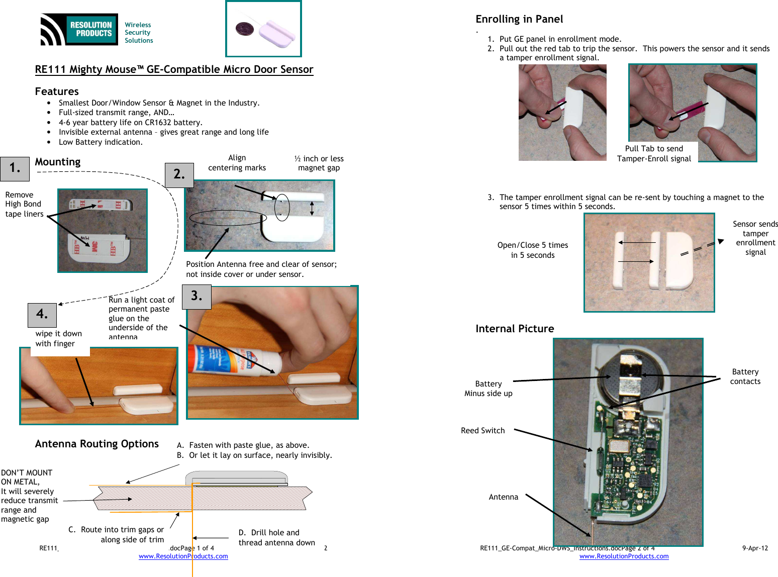 RE111_GE-Compat_Micro-DWS_Instructions.docPage 1 of 4  9-Apr-12 www.ResolutionProducts.com     RE111 Mighty Mouse™ GE-Compatible Micro Door Sensor  Features  • Smallest Door/Window Sensor &amp; Magnet in the Industry. • Full-sized transmit range, AND… • 4-6 year battery life on CR1632 battery. • Invisible external antenna – gives great range and long life • Low Battery indication.  Mounting                              Antenna Routing Options   Wireless  Security  Solutions Run a light coat of permanent paste glue on the underside of the antenna wipe it down with finger Remove High Bond tape liners Align centering marks Position Antenna free and clear of sensor; not inside cover or under sensor. DON’T MOUNT ON METAL, It will severely reduce transmit range and magnetic gap A.  Fasten with paste glue, as above.   B.  Or let it lay on surface, nearly invisibly. D.  Drill hole and thread antenna down C.  Route into trim gaps or along side of trim 1. 2. ½ inch or less magnet gap 3. 4. RE111_GE-Compat_Micro-DWS_Instructions.docPage 2 of 4  9-Apr-12 www.ResolutionProducts.com  Enrolling in Panel . 1. Put GE panel in enrollment mode. 2. Pull out the red tab to trip the sensor.  This powers the sensor and it sends a tamper enrollment signal.               3. The tamper enrollment signal can be re-sent by touching a magnet to the sensor 5 times within 5 seconds.             Internal Picture Pull Tab to send Tamper-Enroll signal Open/Close 5 times in 5 seconds Sensor sends tamper enrollment signal  Battery Minus side up  Reed Switch  Antenna  Battery contacts  
