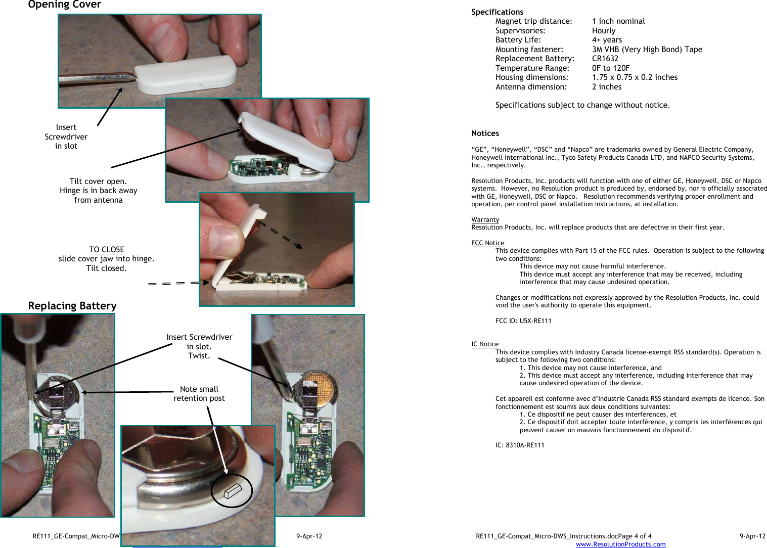 RE111_GE-Compat_Micro-DWS_Instructions.docPage 3 of 4  9-Apr-12 www.ResolutionProducts.com  Opening Cover                                Replacing Battery                     TO CLOSE slide cover jaw into hinge. Tilt closed.  Insert Screwdriver in slot  Tilt cover open. Hinge is in back away from antenna  Insert Screwdriver in slot. Twist.  Note small retention post  RE111_GE-Compat_Micro-DWS_Instructions.docPage 4 of 4  9-Apr-12 www.ResolutionProducts.com   Specifications   Magnet trip distance:  1 inch nominal Supervisories:  Hourly Battery Life:  4+ years Mounting fastener:  3M VHB (Very High Bond) Tape Replacement Battery:  CR1632 Temperature Range:  0F to 120F Housing dimensions:  1.75 x 0.75 x 0.2 inches Antenna dimension:   2 inches  Specifications subject to change without notice.   Notices  “GE”, “Honeywell”, “DSC” and “Napco” are trademarks owned by General Electric Company, Honeywell International Inc., Tyco Safety Products Canada LTD, and NAPCO Security Systems, Inc., respectively.    Resolution Products, Inc. products will function with one of either GE, Honeywell, DSC or Napco systems.  However, no Resolution product is produced by, endorsed by, nor is officially associated with GE, Honeywell, DSC or Napco.   Resolution recommends verifying proper enrollment and operation, per control panel installation instructions, at installation.  Warranty Resolution Products, Inc. will replace products that are defective in their first year.  FCC Notice This device complies with Part 15 of the FCC rules.  Operation is subject to the following two conditions: This device may not cause harmful interference. This device must accept any interference that may be received, including interference that may cause undesired operation.   Changes or modifications not expressly approved by the Resolution Products, Inc. could void the user&apos;s authority to operate this equipment.  FCC ID: U5X-RE111   IC Notice This device complies with Industry Canada license-exempt RSS standard(s). Operation is subject to the following two conditions: 1. This device may not cause interference, and  2. This device must accept any interference, including interference that may cause undesired operation of the device.   Cet appareil est conforme avec d’Industrie Canada RSS standard exempts de licence. Son fonctionnement est soumis aux deux conditions suivantes: 1. Ce dispositif ne peut causer des interférences, et 2. Ce dispositif doit accepter toute interférence, y compris les interférences qui peuvent causer un mauvais fonctionnement du dispositif.   IC: 8310A-RE111     