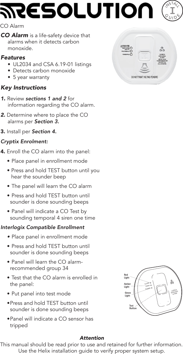 INSTALLGUIDEICO Alarm is a life-safety device that alarms when it detects carbon monoxide.Features•  UL2034 and CSA 6.19-01 listings•  Detects carbon monoxide•  5 year warrantyKey Instructions1. Review sections 1 and 2 for information regarding the CO alarm.2. Determine where to place the CO alarms per Section 3.3. Install per Section 4.Cryptix Enrolment:4. Enroll the CO alarm into the panel:•  Place panel in enrollment mode• Press and hold TEST button until you hear the sounder beep•  The panel will learn the CO alarm•  Press and hold TEST button until sounder is done sounding beeps•  Panel will indicate a CO Test by sounding temporal 4 siren one timeInterlogix Compatible Enrollment•  Place panel in enrollment mode•  Press and hold TEST button until sounder is done sounding beeps•  Panel will learn the CO alarm- recommended group 34•  Test that the CO alarm is enrolled in the panel:•  Put panel into test mode • Press and hold TEST button until sounder is done sounding beeps• Panel will indicate a CO sensor has trippedAttention  This manual should be read prior to use and retained for further information.Use the Helix installation guide to verify proper system setup.CO AlarmCARBONMONOXIDEALARMALARMFAULTPOWERRedLightAmberLightGreenLightTestButton