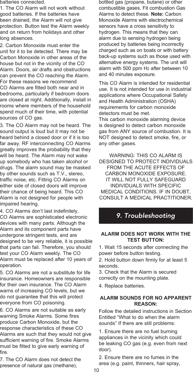 batteries connected. 1. The CO Alarm will not work without good batteries. If the batteries have been drained, the Alarm will not give protection. Button test the Alarm weekly and on return from holidays and other long absences.2. Carbon Monoxide must enter the unit for it to be detected. There may be Carbon Monoxide in other areas of the house but not in the vicinity of the CO Alarm. Doors, air drafts and obstructions can prevent the CO reaching the Alarm. For these reasons we recommend CO Alarms are fitted both near and in bedrooms, particularly if bedroom doors are closed at night. Additionally, install in rooms where members of the household spend much of their time, with potential sources of CO gas.3. The CO Alarm may not be heard. The sound output is loud but it may not be heard behind a closed door or if it is too far away. RF interconnecting CO Alarms greatly improves the probability that they will be heard. The Alarm may not wake up somebody who has taken alcohol or drugs. The alarm sound may be masked by other sounds such as T.V., stereo, traffic noise, etc. Fitting CO Alarms on either side of closed doors will improve their chance of being heard. This CO Alarm is not designed for people with impaired hearing.4. CO Alarms don’t last indefinitely. CO Alarms are sophisticated electronic devices with many parts. Although the Alarm and its component parts have undergone stringent tests, and are designed to be very reliable, it is possible that parts can fail. Therefore, you should test your CO Alarm weekly. The CO Alarm must be replaced after 10 years of operation.5. CO Alarms are not a substitute for life insurance. Homeowners are responsible for their own insurance. The CO Alarm warns of increasing CO levels, but we do not guarantee that this will protect everyone from CO poisoning.6. CO Alarms are not suitable as early warning Smoke Alarms. Some fires produce Carbon Monoxide, but the response characteristics of these CO Alarms are such that they would not give sufficient warning of fire. Smoke Alarms must be fitted to give early warning of fire.7. The CO Alarm does not detect the presence of natural gas (methane), bottled gas (propane, butane) or other combustible gases. Fit combustion Gas Alarms to detect these. Note: Carbon Monoxide Alarms with electrochemical sensors have a cross sensitivity to hydrogen. This means that they can alarm due to sensing hydrogen being produced by batteries being incorrectly charged such as on boats or with battery back-up systems such as those used with alternative energy systems. The unit will alarm with 500 ppm H2 after between 10 and 40 minutes exposure.This CO Alarm is intended for residential use. It is not intended for use in industrial applications where Occupational Safety and Health Administration (OSHA) requirements for carbon monoxide detectors must be met.This carbon monoxide alarming device is designed to detect carbon monoxide gas from ANY source of combustion. It is NOT designed to detect smoke, fire, or any other gases.WARNING: THIS CO ALARM IS DESIGNED TO PROTECT INDIVIDUALS FROM THE ACUTE EFFECTS OF CARBON MONOXIDE EXPOSURE. IT WILL NOT FULLY SAFEGUARD INDIVIDUALS WITH SPECIFIC MEDICAL CONDITIONS. IF IN DOUBT, CONSULT A MEDICAL PRACTITIONER.9. TroubleshootingALARM DOES NOT WORK WITH THE TEST BUTTON:1. Wait 15 seconds after connecting the power before button testing.2. Hold button down firmly for at least 5 seconds.3. Check that the Alarm is secured correctly on the mounting plate.4. Replace batteries. ALARM SOUNDS FOR NO APPARENT REASON:Follow the detailed instructions in Section  Entitled “What to do when the alarm sounds” If there are still problems:1. Ensure there are no fuel burning appliances in the vicinity which could be leaking CO gas (e.g. even from next door).2. Ensure there are no fumes in the area (e.g. paint, thinners, hair spray, 10