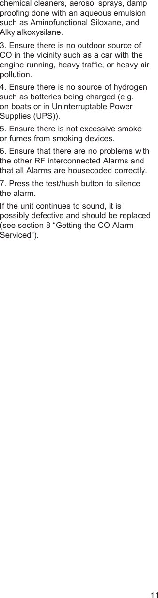 11chemical cleaners, aerosol sprays, damp proofing done with an aqueous emulsion such as Aminofunctional Siloxane, and Alkylalkoxysilane.3. Ensure there is no outdoor source of CO in the vicinity such as a car with the engine running, heavy traffic, or heavy air pollution.4. Ensure there is no source of hydrogen such as batteries being charged (e.g. on boats or in Uninterruptable Power Supplies (UPS)).5. Ensure there is not excessive smoke or fumes from smoking devices. 6. Ensure that there are no problems with the other RF interconnected Alarms and that all Alarms are housecoded correctly.7. Press the test/hush button to silence the alarm.If the unit continues to sound, it is possibly defective and should be replaced (see section 8 “Getting the CO Alarm Serviced”).