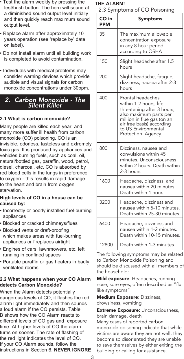 • Test the alarm weekly by pressing the test/hush button. The horn will sound at a diminished sound output level initially and then quickly reach maximum sound output level.• Replace alarm after approximately 10 years operation (see ‘replace by’ date on label).• Do not install alarm until all building work is completed to avoid contamination.• Individuals with medical problems may consider warning devices which provide audible and visual signals for carbon monoxide concentrations under 30ppm.2.  Carbon Monoxide - The Silent Killer2.1 What is carbon monoxide?Many people are killed each year, and many more suffer ill health from carbon monoxide (CO) poisoning. CO is an invisible, odorless, tasteless and extremely toxic gas. It is produced by appliances and vehicles burning fuels, such as coal, oil, natural/bottled gas, paraffin, wood, petrol, diesel, charcoal, etc. CO is absorbed by red blood cells in the lungs in preference to oxygen - this results in rapid damage to the heart and brain from oxygen starvation.High levels of CO in a house can be caused by:• Incorrectly or poorly installed fuel-burning appliances• Blocked or cracked chimneys/flues• Blocked vents or draft-proofing which makes areas with fuel-burning appliances or fireplaces airtight• Engines of cars, lawnmowers, etc. left running in confined spaces• Portable paraffin or gas heaters in badly ventilated rooms2.2 What happens when your CO Alarm detects Carbon Monoxide?When the Alarm detects potentially dangerous levels of CO, it flashes the red alarm light immediately and then sounds a loud alarm if the CO persists. Table B shows how the CO Alarm reacts to different levels of CO gas and  exposure time. At higher levels of CO the alarm turns on sooner. The rate of flashing of the red light indicates the level of CO. If your CO Alarm sounds, follow the instructions in Section 6. NEVER IGNORE THE ALARM!32.3 Symptoms of CO PoisoningCO in PPMSymptoms35 The maximum allowable concentration exposure in any 8 hour period according to OSHA150 Slight headache after 1.5 hours200 Slight headache, fatigue, dizziness, nausea after 2-3 hours400 Frontal headaches within 1-2 hours, life threatening after 3 hours, also maximum parts per     million in ue gas (on an air free basis) according to US Environmental  Protection  Agency.800 Dizziness, nausea and convulsions within 45 minutes. Unconsciousness within 2 hours. Death within 2-3 hours.1600 Headache, dizziness, and nausea within 20 minutes. Death within 1 hour.3200 Headache, dizziness and nausea within 5-10 minutes. Death within 25-30 minutes.6400 Headache, dizziness and nausea within 1-2 minutes. Death within 10-15 minutes.12800 Death within 1-3 minutesThe following symptoms may be related to Carbon Monoxide Poisoning and should be discussed with all members of the household:Mild exposure: Headaches, running nose, sore eyes, often described as “flu like symptoms”Medium Exposure: Dizziness, drowsiness, vomitingExtreme Exposure: Unconsciousness, brain damage, deathMany cases of reported carbon monoxide poisoning indicate that while victims are aware they are not well, they become so disoriented they are unable to save themselves by either exiting the building or calling for assistance.