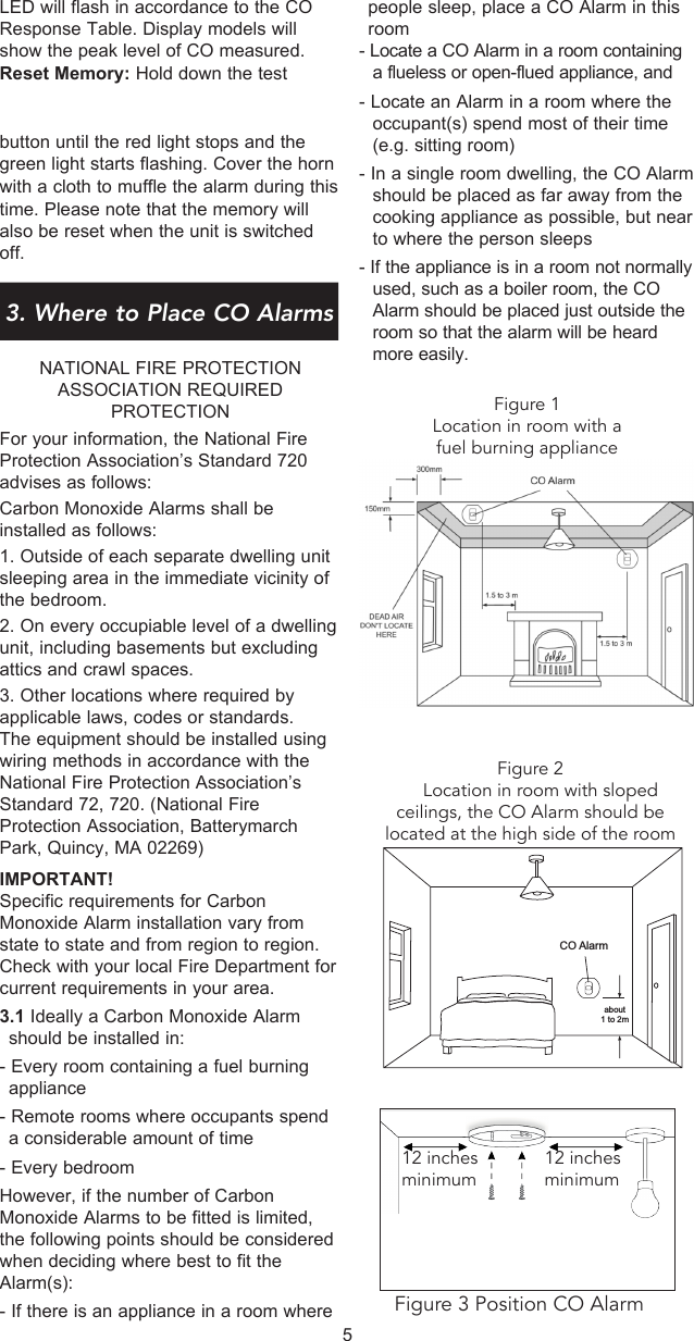 people  sleep,  place  a  CO  Alarm  in  this        room- Locate a CO Alarm in a room containing a flueless or open-flued appliance, and- Locate an Alarm in a room where the occupant(s) spend most of their time (e.g. sitting room)- In a single room dwelling, the CO Alarm should be placed as far away from the cooking appliance as possible, but near to where the person sleeps- If the appliance is in a room not normally used, such as a boiler room, the CO Alarm should be placed just outside the room so that the alarm will be heard more easily.LED will flash in accordance to the CO Response Table. Display models will show the peak level of CO measured. Reset Memory: Hold down the test button until the red light stops and the green light starts flashing. Cover the horn with a cloth to muffle the alarm during this time. Please note that the memory will also be reset when the unit is switched off.3. Where to Place CO AlarmsNATIONAL FIRE PROTECTION ASSOCIATION REQUIRED PROTECTIONFor your information, the National Fire Protection Association’s Standard 720 advises as follows:Carbon Monoxide Alarms shall be installed as follows: 1. Outside of each separate dwelling unit sleeping area in the immediate vicinity of the bedroom. 2. On every occupiable level of a dwelling unit, including basements but excluding attics and crawl spaces.3. Other locations where required by applicable laws, codes or standards.The equipment should be installed using wiring methods in accordance with the National Fire Protection Association’s Standard 72, 720. (National Fire Protection Association, Batterymarch Park, Quincy, MA 02269)IMPORTANT!Specific requirements for Carbon Monoxide Alarm installation vary from state to state and from region to region. Check with your local Fire Department for current requirements in your area.3.1 Ideally a Carbon Monoxide Alarm should be installed in:- Every room containing a fuel burning appliance- Remote rooms where occupants spend a considerable amount of time- Every bedroomHowever, if the number of Carbon Monoxide Alarms to be fitted is limited, the following points should be considered when deciding where best to fit the Alarm(s):- If there is an appliance in a room where 5Figure 2    Location in room with sloped ceilings, the CO Alarm should be located at the high side of the roomCO Alarmabout1 to 2mFigure 1Location in room with a fuel burning applianceFigure 3 Position CO Alarm12 inchesminimum12 inchesminimum